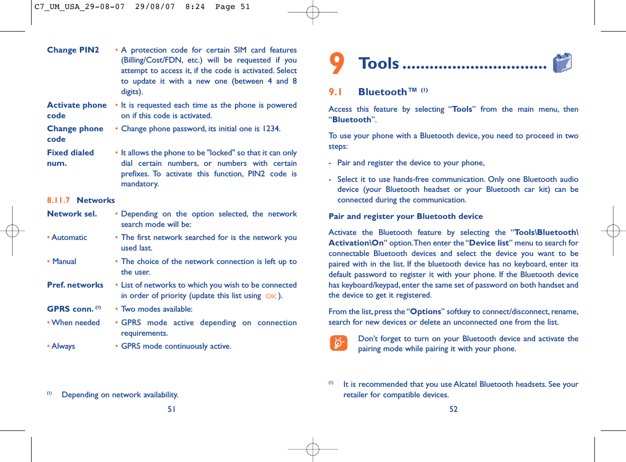 529Tools ................................9.1 Bluetooth™ (1)Access this feature by selecting “Tools” from the main menu, then“Bluetooth”.To use your phone with a Bluetooth device, you need to proceed in twosteps:- Pair and register the device to your phone,- Select it to use hands-free communication. Only one Bluetooth audiodevice (your Bluetooth headset or your Bluetooth car kit) can beconnected during the communication.Pair and register your Bluetooth deviceActivate the Bluetooth feature by selecting the “Tools\Bluetooth\Activation\On” option.Then enter the “Device list” menu to search forconnectable Bluetooth devices and select the device you want to bepaired with in the list. If the bluetooth device has no keyboard, enter itsdefault password to register it with your phone. If the Bluetooth devicehas keyboard/keypad, enter the same set of password on both handset andthe device to get it registered.From the list,press the “Options” softkey to connect/disconnect,rename,search for new devices or delete an unconnected one from the list.Don’t forget to turn on your Bluetooth device and activate thepairing mode while pairing it with your phone.(1) It is recommended that you use Alcatel Bluetooth headsets. See yourretailer for compatible devices.Change PIN2 •A protection code for certain SIM card features(Billing/Cost/FDN, etc.) will be requested if youattempt to access it, if the code is activated. Selectto update it with a new one (between 4 and 8digits).Activate phone  •It is requested each time as the phone is powered code on if this code is activated.Change phone •Change phone password, its initial one is 1234.codeFixed dialed  •It allows the phone to be &quot;locked&quot; so that it can only num. dial certain numbers, or numbers with certainprefixes. To activate this function, PIN2 code ismandatory.8.11.7 NetworksNetwork sel. •Depending on the option selected, the networksearch mode will be:•Automatic •The first network searched for is the network youused last.•Manual •The choice of the network connection is left up tothe user.Pref. networks •List of networks to which you wish to be connectedin order of priority (update this list using  ).GPRS conn. (1) •Two modes available:•When needed •GPRS mode active depending on connectionrequirements.•Always •GPRS mode continuously active.51(1) Depending on network availability.C7_UM_USA_29-08-07  29/08/07  8:24  Page 51