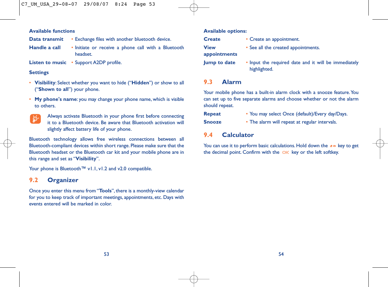 Available options:Create •Create an appointment.View  •See all the created appointments.appointmentsJump to date •Input the required date and it will be immediatelyhighlighted.9.3 AlarmYour mobile phone has a built-in alarm clock with a snooze feature.Youcan set up to five separate alarms and choose whether or not the alarmshould repeat.Repeat •You may select Once (default)/Every day/Days.Snooze •The alarm will repeat at regular intervals.9.4 CalculatorYou can use it to perform basic calculations. Hold down the  key to getthe decimal point. Confirm with the  key or the left softkey.54Available functionsData transmit •Exchange files with another bluetooth device.Handle a call •Initiate or receive a phone call with a Bluetoothheadset.Listen to music •Support A2DP profile.Settings •Visibility: Select whether you want to hide (“Hidden”) or show to all(“Shown to all”) your phone.•My phone&apos;s name: you may change your phone name, which is visibleto others.Always activate Bluetooth in your phone first before connectingit to a Bluetooth device. Be aware that Bluetooth activation willslightly affect battery life of your phone.Bluetooth technology allows free wireless connections between allBluetooth-compliant devices within short range. Please make sure that theBluetooth headset or the Bluetooth car kit and your mobile phone are inthis range and set as “Visibility”.Your phone is Bluetooth™ v1.1, v1.2 and v2.0 compatible.9.2 OrganizerOnce you enter this menu from “Tools”, there is a monthly-view calendarfor you to keep track of important meetings, appointments, etc. Days withevents entered will be marked in color.53C7_UM_USA_29-08-07  29/08/07  8:24  Page 53