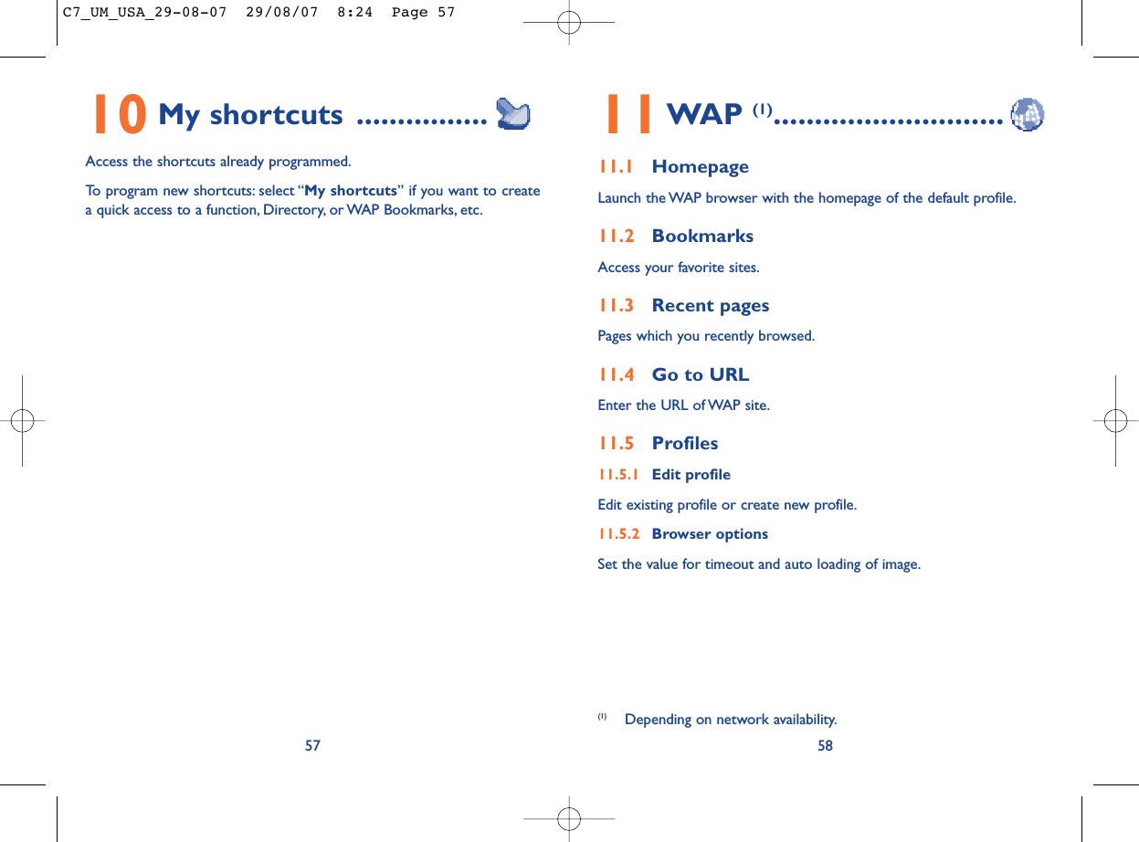 11WAP (1)............................11.1 HomepageLaunch the WAP browser with the homepage of the default profile.11.2 BookmarksAccess your favorite sites.11.3 Recent pagesPages which you recently browsed.11.4 Go to URLEnter the URL of WAP site.11.5 Profiles11.5.1 Edit profileEdit existing profile or create new profile.11.5.2 Browser optionsSet the value for timeout and auto loading of image.5810 My shortcuts ................Access the shortcuts already programmed.To program new shortcuts: select “My shortcuts” if you want to createa quick access to a function, Directory, or WAP Bookmarks, etc.57(1) Depending on network availability.C7_UM_USA_29-08-07  29/08/07  8:24  Page 57