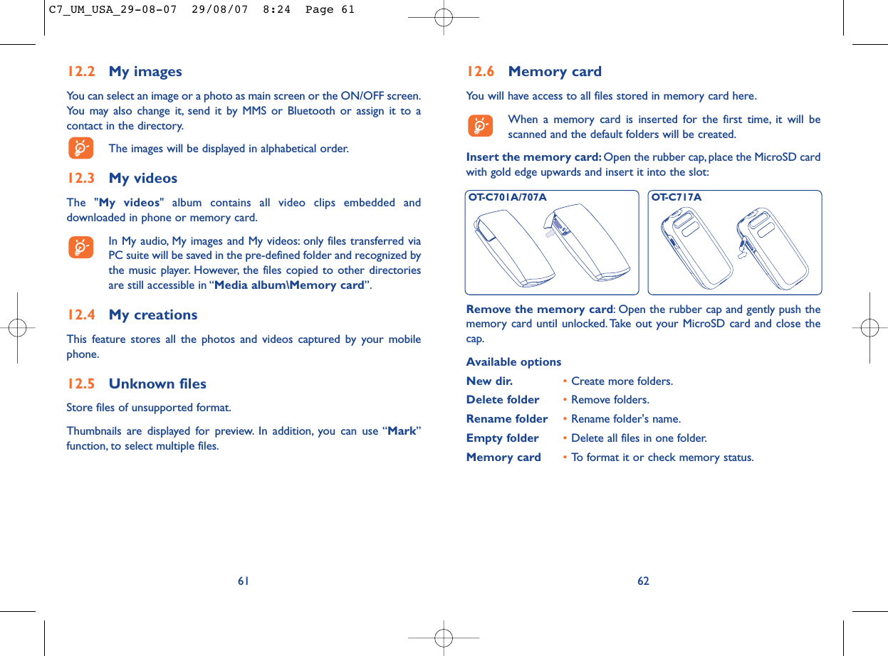 12.6 Memory cardYou will have access to all files stored in memory card here.When a memory card is inserted for the first time, it will bescanned and the default folders will be created.Insert the memory card: Open the rubber cap, place the MicroSD cardwith gold edge upwards and insert it into the slot:62Remove the memory card: Open the rubber cap and gently push thememory card until unlocked. Take out your MicroSD card and close thecap.Available optionsNew dir. •Create more folders.Delete folder •Remove folders.Rename folder •Rename folder&apos;s name.Empty folder •Delete all files in one folder.Memory card  •To format it or check memory status.OT-C701A/707A OT-C717A12.2 My imagesYou can select an image or a photo as main screen or the ON/OFF screen.You may also change it, send it by MMS or Bluetooth or assign it to acontact in the directory.The images will be displayed in alphabetical order.12.3 My videosThe &quot;My videos&quot; album contains all video clips embedded anddownloaded in phone or memory card.In My audio, My images and My videos: only files transferred viaPC suite will be saved in the pre-defined folder and recognized bythe music player. However, the files copied to other directoriesare still accessible in “Media album\Memory card”.12.4 My creationsThis feature stores all the photos and videos captured by your mobilephone.12.5 Unknown filesStore files of unsupported format.Thumbnails are displayed for preview. In addition, you can use “Mark”function, to select multiple files.61C7_UM_USA_29-08-07  29/08/07  8:24  Page 61