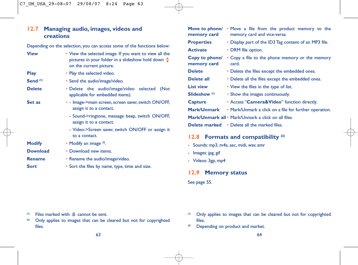 Move to phone/ •Move a file from the product memory to the memory card memory card and vice-versa.Properties •Display part of the ID3 Tag content of an MP3 file.Activate •DRM file option.Copy to phone/ •Copy a file to the phone memory or the memory memory card card.Delete •Delete the files except the embedded ones.Delete all •Delete all the files except the embedded ones.List view •View the files in the type of list.Slideshow (1) •Show the images continuously.Capture •Access “Camera&amp;Video” function directly.Mark/Unmark •Mark/Unmark a click on a file for further operation.Mark/Unmark all •Mark/Unmark a click on all files.Delete marked •Delete all the marked files.12.8 Formats and compatibility (2)- Sounds: mp3, m4a, aac, midi, wav, amr- Images: jpg, gif- Videos: 3gp, mp412.9 Memory statusSee page 55.64(1) Only applies to images that can be cleared but not for copyrightedfiles.(2) Depending on product and market.12.7 Managing audio, images, videos and creationsDepending on the selection, you can access some of the functions below:View •View the selected image. If you want to view all thepictures in your folder in a slideshow hold down on the current picture.Play •Play the selected video.Send (1) •Send the audio/image/video.Delete •Delete the audio/image/video selected (Notapplicable for embedded items).Set as •- Image-&gt;main screen, screen saver, switch ON/OFF,assign it to a contact.- Sound-&gt;ringtone, message beep, switch ON/OFF,assign it to a contact.- Video-&gt;Screen saver, switch ON/OFF or assign itto a contact.Modify •Modify an image (2).Download •Download new items.Rename •Rename the audio/image/video.Sort  •Sort the files by name, type, time and size.63(1) Files marked with  cannot be sent.(2) Only applies to images that can be cleared but not for copyrightedfiles.C7_UM_USA_29-08-07  29/08/07  8:24  Page 63