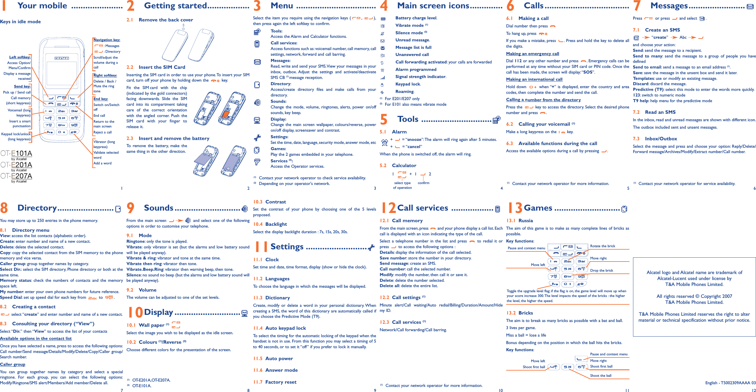 1Your mobile ......................Keys in idle mode2Getting started..................2.1 Remove the back cover2.2 Insert the SIM CardInserting the SIM card in order to use your phone.To insert your SIMcard, turn off your phone by holding down the  key.Fit the SIM card with the chip(indicated by the gold connectors)facing downwards. Slide the SIMcard into its compartment takingcare of the correct orientationwith the angled corner. Push theSIM card with your finger torelease it.2.3 Insert and remove the battery To remove the battery, make thesame thing in the other direction.9Sounds ............................From the main screen  and select one of the followingoptions in order to customise your telephone.9.1 Mode Ringtone: only the tone is played.Vibrate: only vibrator is set (but the alarms and low battery soundwill be played anyway).Vibrate &amp; ring: vibrator and tone at the same time.Vibrate then ring: vibrator then tone.Vibrate.Beep.Ring: vibrator then warning beep, then tone.Silence: no sound no beep (but the alarms and low battery sound willbe played anyway).9.2 VolumeThe volume can be adjusted to one of the set levels.10Display ............................10.1 Wall paper (1)Select the image you wish to be displayed as the idle screen.10.2 Colours (1)/Reverse (2)Choose different colors for the presentation of the screen.3Menu ..................................Select the item you require using the navigation keys ( , ),then press again the left softkey to confirm.Tools:Access the Alarm and Calculator functions.Call services:Access functions such as: voicemail number, call memory, callsettings, network, forward and call barring.Messages:Read, write and send your SMS.View your messages in yourinbox, outbox. Adjust the settings and activate/deactivateSMS CB (1) message reception.Directory:Access/create directory files and make calls from yourdirectory.Sounds:Change the mode, volume, ringtones, alerts, power on/offsounds, key beep.Display:Change the main screen wallpaper, colours/reverse, poweron/off display, screensaver and contrast.Settings:Set the time, date, language, security mode, answer mode, etcGames:Play the 2 games embedded in your telephone.Services (2):Access the Operator services.10.3 ContrastSet the contrast of your phone by choosing one of the 5 levelsproposed.10.4 BacklightSelect the display backlight duration : 7s, 15s, 20s, 30s.11Settings ..........................11.1 ClockSet time and date, time format, display (show or hide the clock).11.2 LanguagesTo choose the language in which the messages will be displayed.11.3 DictionaryCreate, modify or delete a word in your personal dictionary. Whencreating a SMS, the word of this dictionary are automatically called ifyou choose the Predictive Mode (T9).11.4 Auto keypad lockTo select the timing for the automatic locking of the keypad when thehandset is not in use. From this function you may select a timing of 5to 40 seconds, or to set it “off” if you prefer to lock it manually.11.5 Auto power11.6 Answer mode11.7 Factory reset4Main screen icons..............Battery charge level.Vibrate mode (1)Silence mode (2)Unread message.Message list is fullUnanswered callCall forwarding activated: your calls are forwardedAlarm programmedSignal strength indicator.Keypad lock.Roaming.(1) For E201/E207 only(2) For E101 also means vibrate mode5Tools ..............................5.1 Alarm+ = “snooze”:The alarm will ring again after 5 minutes.+ = “cancel”When the phone is switched off, the alarm will ring.5.2 Calculator1   +  1   2select type confirmof operation12Call services ..................12.1 Call memoryFrom the main screen, press  and your phone display a call list. Eachcall is displayed with an icon indicating the type of the call.Select a telephone number in the list and press  to redial it orpress  to access the following options :Details: display the information of the call selected.Save number: store the number in your directory.Send message: create an SMS.Call number: call the selected number.Modify: modify the number, then call it or save it.Delete: delete the number selected.Delete all: delete the entire list.12.2 Call settings (1)Minute alert/Call waiting/Auto redial/Billing/Duration/Amount/Hidemy ID.12.3 Call services (1)Network/Call forwarding/Call barring.6Calls ....................................6.1 Making a callDial number then press To hang up, press If you make a mistake, press  . Press and hold the key to delete allthe digits.Making an emergency callDial 112 or any other number and press  . Emergency calls can beperformed at any time without your SIM card or PIN code. Once thecall has been made, the screen will display:“SOS”.Making an international callHold down  when “+” is displayed, enter the country and areacodes, then complete the number and send the call.Calling a number from the directoryPress the  key to access the directory. Select the desired phonenumber and press  .6.2 Calling your voicemail (1)Make a long keypress on the  key.6.3 Available functions during the callAccess the available options during a call by pressing  .13Games ............................13.1 RussiaThe aim of this game is to make as many complete lines of bricks aspossible.Key functions:13.2 BricksThe aim is to break as many bricks as possible with a bat and ball.3 lives per game.Miss a ball = lose a lifeBonus depending on the position in which the ball hits the bricks.Key functions:7Messages........................Press or press and select .7.1 Create an SMS“create” Abc and choose your action:Send: send the message to a recipient.Send to many: send the message to a group of people you havedefinedSend to email: send a message to an email address (1).Save: save the message in the unsent box and send it later.Templates: use or modify an existing message.Discard: discard the message.Predictive (T9): select this mode to enter the words more quickly.123: switch to numeric modeT9 help: help menu for the predictive mode7.2 Read an SMSIn the inbox, read and unread messages are shown with different icon.The outbox included sent and unsent messages.7.3 Inbox/OutboxSelect the message and press and choose your option: Reply/Delete/Forward message/Archives/Modify/Extract number/Call number.Navigation key:: Messages: DirectoryScroll/adjust thevolume during acallEnd key:Switch on/SwitchoffEnd callReturn to themain screen Reject a callSend key:Pick up / Send callCall memory(short keypress)Voicemail (longkeypress)Insert a smartpunctuationKeypad lock/unlock(long keypress) Vibrator (longkeypress)Validate selectedwordAdd a wordLeft softkey:Access Option/Menu/ConfirmDisplay a messagereceived Right softkey:Delete / Back / Mute the ringtone1 2(1) Contact your network operator to check service availability.(2) Depending on your operator&apos;s network.34568Directory........................You may store up to 250 entries in the phone memory.8.1 Directory menuView: access the list contacts (alphabetic order).Create: enter number and name of a new contact.Delete: delete the selected contact.Copy: copy the selected contact from the SIM memory to the phonememory and vice versa.Caller group: group together names by category.Select Dir.: select the SIM directory, Phone directory or both at thesame time.Memory status: check the numbers of contacts and the memoryspace left.My number: enter your own phone numbers for future reference.Speed Dial: set up speed dial for each key from  to  .8.2 Creating a contactselect “create” and enter number and name of a new contact.8.3 Consulting your directory (“View”)Select “Dir.” then “View” to access the list of your contactsAvailable options in the contact listOnce you have selected a name, press to access the following options:Call number/Send message/Details/Modify/Delete/Copy/Caller group/Search number.Caller groupYou can group together names by category and select a specialringtone. For each group, you can select the following options:Modify/Ringtone/SMS alert/Members/Add member/Delete all.78910Pause and context menuMove leftRotate the brickMove rightDrop the brickToggle the upgrade level flag; if the flag is on, the game level will move up whenyour score increase 300.The level impacts the speed of the bricks : the higherthe level, the higher the speed.Move left Shoot first ballPause and context menuMove rightShoot first ballShoot the ballAlcatel logo and Alcatel name are trademark of Alcatel-Lucent used under license by T&amp;A Mobile Phones Limited.All rights reserved © Copyright 2007T&amp;A Mobile Phones Limited.T&amp;A Mobile Phones Limited reserves the right to altermaterial or technical specification without prior notice.11 12(1) Contact your network operator for more information. (1) Contact your network operator for service availability.(1) OT-E201A,OT-E207A.(2) OT-E101A. (1) Contact your network operator for more information. English - T5002309AAAA 03