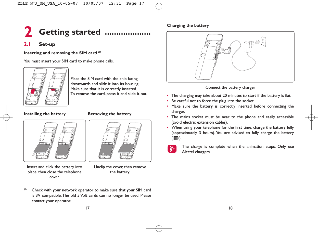Charging the battery182Getting started ....................2.1 Set-upInserting and removing the SIM card (1)You must insert your SIM card to make phone calls.17Unclip the cover, then remove the battery.Installing the battery Removing the battery Insert and click the battery intoplace, then close the telephonecover.Place the SIM card with the chip facingdownwards and slide it into its housing.Make sure that it is correctly inserted.To remove the card, press it and slide it out.(1) Check with your network operator to make sure that your SIM cardis 3V compatible. The old 5 Volt cards can no longer be used. Pleasecontact your operator.Connect the battery charger•The charging may take about 20 minutes to start if the battery is flat.•Be careful not to force the plug into the socket.•Make sure the battery is correctly inserted before connecting thecharger.•The mains socket must be near to the phone and easily accessible(avoid electric extension cables).•When using your telephone for the first time, charge the battery fully(approximately 3 hours). You are advised to fully charge the battery ().The charge is complete when the animation stops. Only useAlcatel chargers.ELLE N°3_UM_USA_10-05-07  10/05/07  12:31  Page 17