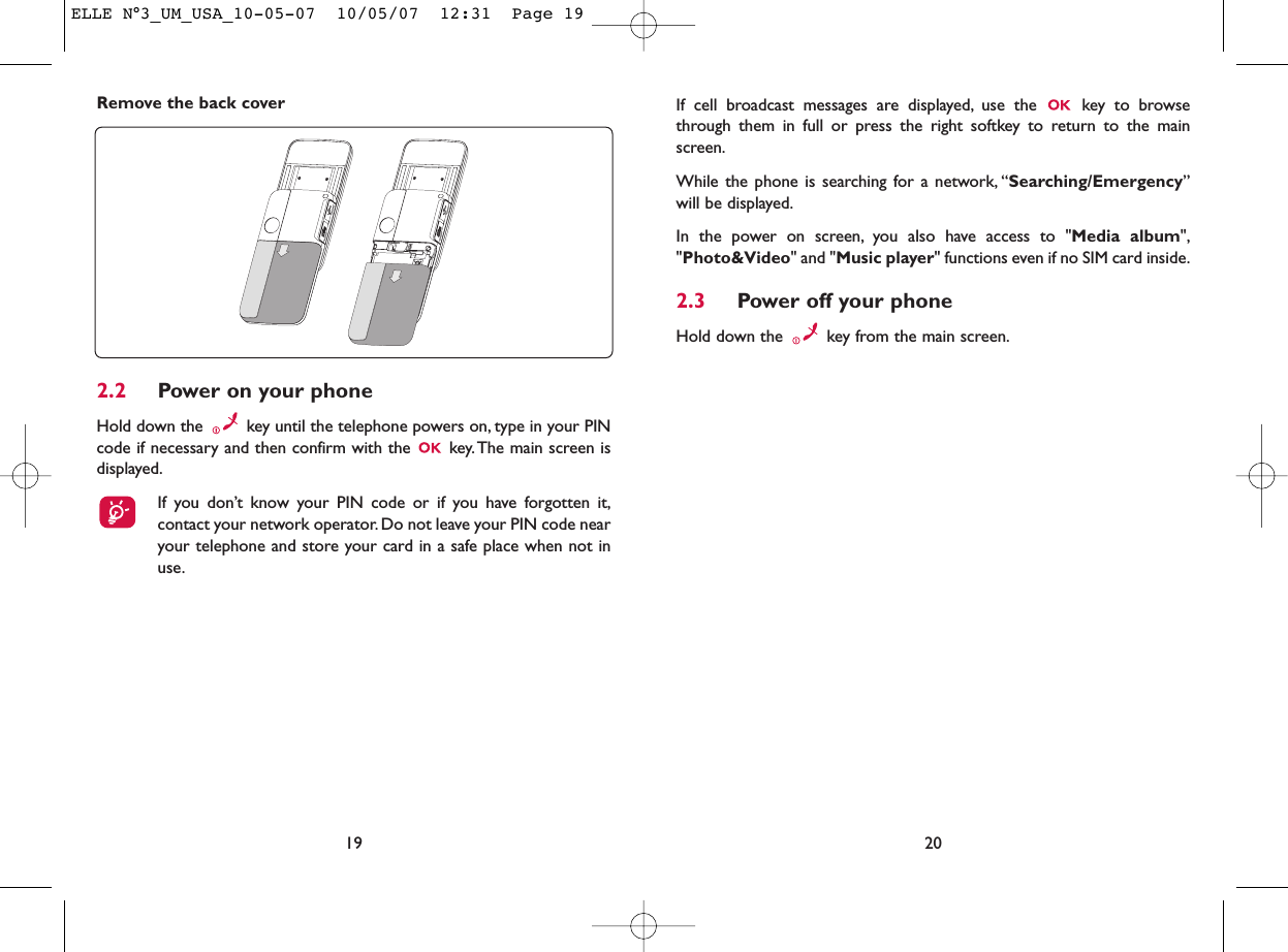 If cell broadcast messages are displayed, use the  key to browsethrough them in full or press the right softkey to return to the mainscreen.While the phone is searching for a network, “Searching/Emergency”will be displayed.In the power on screen, you also have access to &quot;Media album&quot;,&quot;Photo&amp;Video&quot; and &quot;Music player&quot; functions even if no SIM card inside.2.3 Power off your phoneHold down the  key from the main screen.20Remove the back cover192.2 Power on your phoneHold down the  key until the telephone powers on, type in your PINcode if necessary and then confirm with the  key.The main screen isdisplayed.If you don’t know your PIN code or if you have forgotten it,contact your network operator. Do not leave your PIN code nearyour telephone and store your card in a safe place when not inuse.ELLE N°3_UM_USA_10-05-07  10/05/07  12:31  Page 19