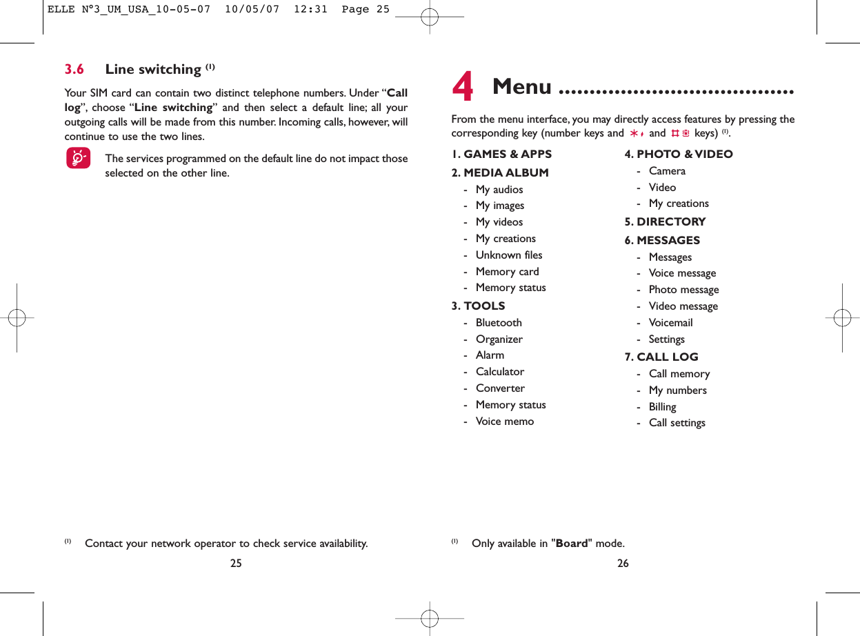 4Menu ......................................From the menu interface, you may directly access features by pressing thecorresponding key (number keys and  and  keys) (1).263.6 Line switching (1)Your SIM card can contain two distinct telephone numbers. Under “Calllog”, choose “Line switching” and then select a default line; all youroutgoing calls will be made from this number. Incoming calls, however, willcontinue to use the two lines.The services programmed on the default line do not impact thoseselected on the other line.25(1) Contact your network operator to check service availability.1. GAMES &amp; APPS2. MEDIA ALBUM- My audios- My images- My videos- My creations- Unknown files- Memory card - Memory status3. TOOLS- Bluetooth- Organizer- Alarm- Calculator- Converter- Memory status- Voice memo4. PHOTO &amp; VIDEO- Camera- Video- My creations5. DIRECTORY6. MESSAGES- Messages- Voice message- Photo message- Video message- Voicemail- Settings7. CALL LOG- Call memory- My numbers- Billing- Call settings(1) Only available in &quot;Board&quot; mode.ELLE N°3_UM_USA_10-05-07  10/05/07  12:31  Page 25