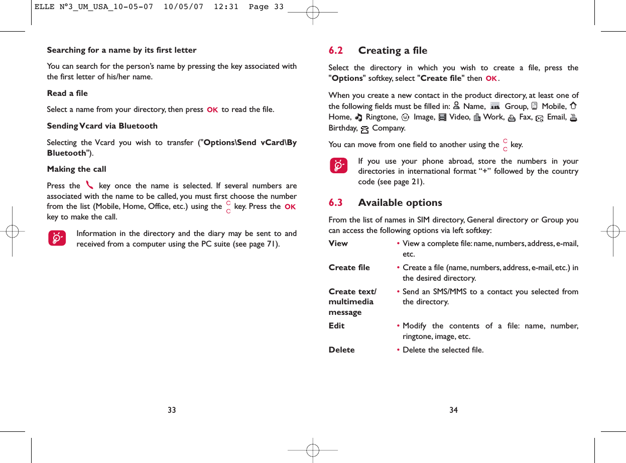 6.2 Creating a fileSelect the directory in which you wish to create a file, press the&quot;Options&quot; softkey, select &quot;Create file&quot; then  .When you create a new contact in the product directory, at least one ofthe following fields must be filled in: Name, Group, Mobile,Home, Ringtone, Image, Video, Work, Fax, Email,Birthday, Company.You can move from one field to another using the  key.If you use your phone abroad, store the numbers in yourdirectories in international format “+” followed by the countrycode (see page 21).6.3 Available optionsFrom the list of names in SIM directory, General directory or Group youcan access the following options via left softkey:View •View a complete file:name, numbers, address, e-mail,etc.Create file •Create a file (name, numbers, address, e-mail, etc.) inthe desired directory.Create text/ •Send an SMS/MMS to a contact you selected from multimedia  the directory.messageEdit •Modify the contents of a file: name, number,ringtone, image, etc.Delete •Delete the selected file.34Searching for a name by its first letterYou can search for the person’s name by pressing the key associated withthe first letter of his/her name.Read a fileSelect a name from your directory, then press  to read the file.Sending Vcard via BluetoothSelecting the Vcard you wish to transfer (&quot;Options\Send vCard\ByBluetooth&quot;).Making the callPress the  key once the name is selected. If several numbers areassociated with the name to be called, you must first choose the numberfrom the list (Mobile, Home, Office, etc.) using the key. Press the key to make the call.Information in the directory and the diary may be sent to andreceived from a computer using the PC suite (see page 71).33ELLE N°3_UM_USA_10-05-07  10/05/07  12:31  Page 33