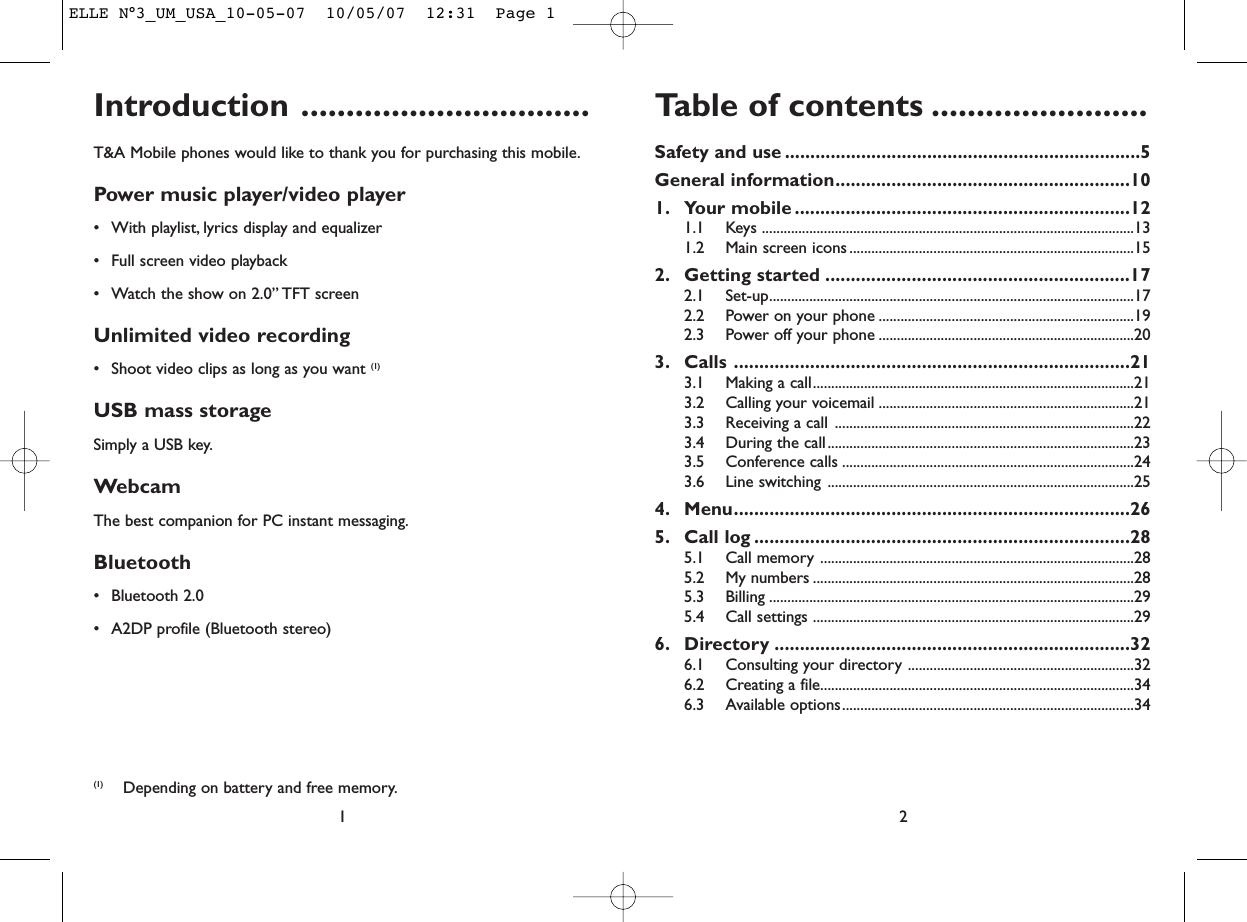 Table of contents ........................Safety and use ......................................................................5General information..........................................................101. Your mobile ..................................................................121.1 Keys ......................................................................................................131.2 Main screen icons ..............................................................................152. Getting started ............................................................172.1 Set-up....................................................................................................172.2 Power on your phone ......................................................................192.3 Power off your phone ......................................................................203. Calls ..............................................................................213.1 Making a call........................................................................................213.2 Calling your voicemail ......................................................................213.3 Receiving a call ..................................................................................223.4 During the call....................................................................................233.5 Conference calls ................................................................................243.6 Line switching ....................................................................................254. Menu..............................................................................265. Call log ..........................................................................285.1 Call memory ......................................................................................285.2 My numbers ........................................................................................285.3 Billing ....................................................................................................295.4 Call settings ........................................................................................296. Directory ......................................................................326.1 Consulting your directory ..............................................................326.2 Creating a file......................................................................................346.3 Available options................................................................................342Introduction ................................T&amp;A Mobile phones would like to thank you for purchasing this mobile.Power music player/video player• With playlist, lyrics display and equalizer• Full screen video playback• Watch the show on 2.0” TFT screenUnlimited video recording• Shoot video clips as long as you want (1)USB mass storageSimply a USB key.WebcamThe best companion for PC instant messaging.Bluetooth• Bluetooth 2.0• A2DP profile (Bluetooth stereo)1(1) Depending on battery and free memory.ELLE N°3_UM_USA_10-05-07  10/05/07  12:31  Page 1