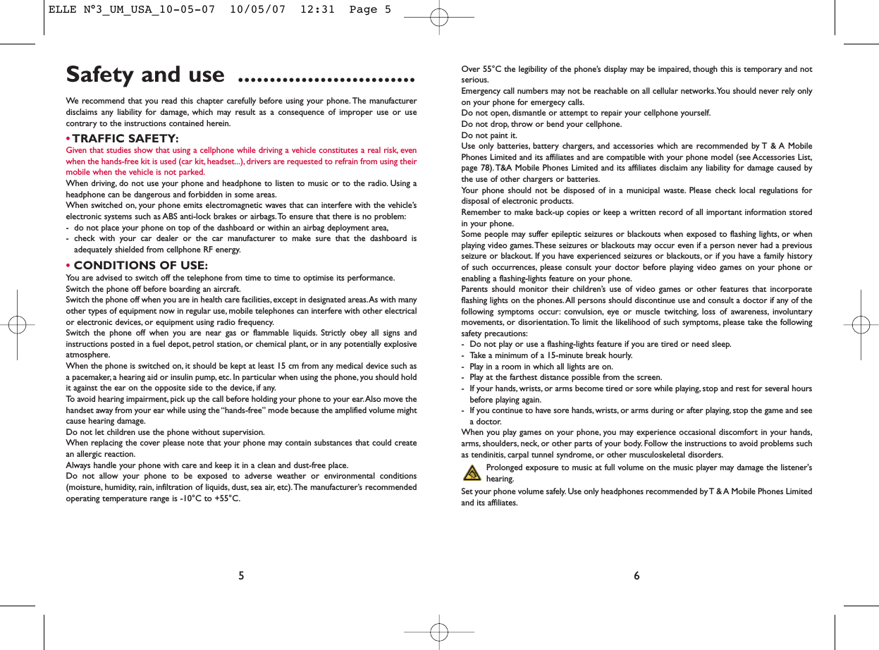 Over 55°C the legibility of the phone’s display may be impaired, though this is temporary and notserious.Emergency call numbers may not be reachable on all cellular networks.You should never rely onlyon your phone for emergecy calls.Do not open, dismantle or attempt to repair your cellphone yourself.Do not drop, throw or bend your cellphone.Do not paint it.Use only batteries, battery chargers, and accessories which are recommended by T &amp; A MobilePhones Limited and its affiliates and are compatible with your phone model (see Accessories List,page 78). T&amp;A Mobile Phones Limited and its affiliates disclaim any liability for damage caused bythe use of other chargers or batteries.Your phone should not be disposed of in a municipal waste. Please check local regulations fordisposal of electronic products.Remember to make back-up copies or keep a written record of all important information storedin your phone.Some people may suffer epileptic seizures or blackouts when exposed to flashing lights, or whenplaying video games.These seizures or blackouts may occur even if a person never had a previousseizure or blackout. If you have experienced seizures or blackouts, or if you have a family historyof such occurrences, please consult your doctor before playing video games on your phone orenabling a flashing-lights feature on your phone.Parents should monitor their children’s use of video games or other features that incorporateflashing lights on the phones.All persons should discontinue use and consult a doctor if any of thefollowing symptoms occur: convulsion, eye or muscle twitching, loss of awareness, involuntarymovements, or disorientation.To limit the likelihood of such symptoms, please take the followingsafety precautions:- Do not play or use a flashing-lights feature if you are tired or need sleep.- Take a minimum of a 15-minute break hourly.- Play in a room in which all lights are on.- Play at the farthest distance possible from the screen.- If your hands, wrists, or arms become tired or sore while playing, stop and rest for several hoursbefore playing again.- If you continue to have sore hands, wrists, or arms during or after playing, stop the game and seea doctor.When you play games on your phone, you may experience occasional discomfort in your hands,arms, shoulders, neck, or other parts of your body. Follow the instructions to avoid problems suchas tendinitis, carpal tunnel syndrome, or other musculoskeletal disorders.Prolonged exposure to music at full volume on the music player may damage the listener&apos;shearing.Set your phone volume safely. Use only headphones recommended by T &amp; A Mobile Phones Limitedand its affiliates.6Safety and use ............................We recommend that you read this chapter carefully before using your phone. The manufacturerdisclaims any liability for damage, which may result as a consequence of improper use or usecontrary to the instructions contained herein.•TRAFFIC SAFETY:Given that studies show that using a cellphone while driving a vehicle constitutes a real risk, evenwhen the hands-free kit is used (car kit, headset...), drivers are requested to refrain from using theirmobile when the vehicle is not parked.When driving, do not use your phone and headphone to listen to music or to the radio. Using aheadphone can be dangerous and forbidden in some areas.When switched on, your phone emits electromagnetic waves that can interfere with the vehicle’selectronic systems such as ABS anti-lock brakes or airbags.To ensure that there is no problem:- do not place your phone on top of the dashboard or within an airbag deployment area,- check with your car dealer or the car manufacturer to make sure that the dashboard isadequately shielded from cellphone RF energy.•CONDITIONS OF USE:You are advised to switch off the telephone from time to time to optimise its performance.Switch the phone off before boarding an aircraft.Switch the phone off when you are in health care facilities, except in designated areas.As with manyother types of equipment now in regular use, mobile telephones can interfere with other electricalor electronic devices, or equipment using radio frequency.Switch the phone off when you are near gas or flammable liquids. Strictly obey all signs andinstructions posted in a fuel depot, petrol station, or chemical plant, or in any potentially explosiveatmosphere.When the phone is switched on, it should be kept at least 15 cm from any medical device such asa pacemaker, a hearing aid or insulin pump, etc. In particular when using the phone, you should holdit against the ear on the opposite side to the device, if any.To avoid hearing impairment, pick up the call before holding your phone to your ear.Also move thehandset away from your ear while using the “hands-free” mode because the amplified volume mightcause hearing damage.Do not let children use the phone without supervision.When replacing the cover please note that your phone may contain substances that could createan allergic reaction.Always handle your phone with care and keep it in a clean and dust-free place.Do not allow your phone to be exposed to adverse weather or environmental conditions(moisture, humidity, rain, infiltration of liquids, dust, sea air, etc).The manufacturer’s recommendedoperating temperature range is -10°C to +55°C.5ELLE N°3_UM_USA_10-05-07  10/05/07  12:31  Page 5