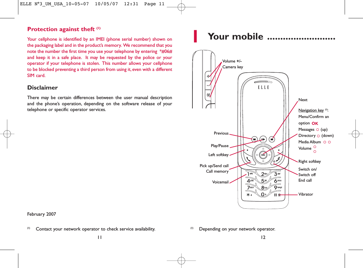 1Your mobile ..........................12Protection against theft (1)Your cellphone is identified by an IMEI (phone serial number) shown onthe packaging label and in the product’s memory. We recommend that younote the number the first time you use your telephone by entering  *#06#and keep it in a safe place. It may be requested by the police or youroperator if your telephone is stolen. This number allows your cellphoneto be blocked preventing a third person from using it, even with a differentSIM card.DisclaimerThere may be certain differences between the user manual descriptionand the phone’s operation, depending on the software release of yourtelephone or specific operator services.February 200711VoicemailSwitch on/Switch offEnd callLeft softkeyRight softkeyPick up/Send callCall memoryNavigation key (1):Menu/Confirm anoption Messages (up)Directory (down)Media Album Volume Vibrator(1) Depending on your network operator.PreviousVolume +/-Camera key Play/PauseNext(1) Contact your network operator to check service availability.ELLE N°3_UM_USA_10-05-07  10/05/07  12:31  Page 11