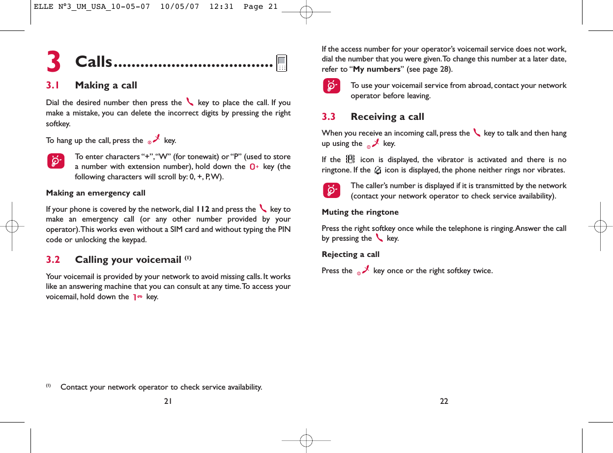 If the access number for your operator’s voicemail service does not work,dial the number that you were given.To change this number at a later date,refer to “My numbers” (see page 28).To use your voicemail service from abroad, contact your networkoperator before leaving.3.3 Receiving a callWhen you receive an incoming call, press the  key to talk and then hangup using the  key.If the  icon is displayed, the vibrator is activated and there is noringtone. If the  icon is displayed, the phone neither rings nor vibrates.The caller’s number is displayed if it is transmitted by the network(contact your network operator to check service availability).Muting the ringtonePress the right softkey once while the telephone is ringing.Answer the callby pressing the  key.Rejecting a callPress the  key once or the right softkey twice.223Calls....................................3.1 Making a callDial the desired number then press the  key to place the call. If youmake a mistake, you can delete the incorrect digits by pressing the rightsoftkey.To hang up the call, press the  key.To enter characters “+”,“W” (for tonewait) or “P” (used to storea number with extension number), hold down the  key (thefollowing characters will scroll by: 0, +, P,W).Making an emergency callIf your phone is covered by the network, dial 112 and press the  key tomake an emergency call (or any other number provided by youroperator).This works even without a SIM card and without typing the PINcode or unlocking the keypad.3.2 Calling your voicemail (1)Your voicemail is provided by your network to avoid missing calls. It workslike an answering machine that you can consult at any time.To access yourvoicemail, hold down the  key.21(1) Contact your network operator to check service availability.ELLE N°3_UM_USA_10-05-07  10/05/07  12:31  Page 21