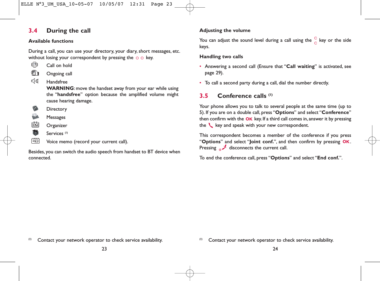 Adjusting the volumeYou can adjust the sound level during a call using the  key or the sidekeys.Handling two calls•Answering a second call (Ensure that “Call waiting” is activated, seepage 29).•To call a second party during a call, dial the number directly.3.5 Conference calls (1)Your phone allows you to talk to several people at the same time (up to5). If you are on a double call, press “Options” and select “Conference”then confirm with the  key. If a third call comes in, answer it by pressingthe  key and speak with your new correspondent.This correspondent becomes a member of the conference if you press“Options” and select “Joint conf.”, and then confirm by pressing  .Pressing  disconnects the current call.To end the conference call, press “Options” and select “End conf.”.243.4 During the callAvailable functionsDuring a call, you can use your directory, your diary, short messages, etc.without losing your correspondent by pressing the  key.Call on holdOngoing callHandsfreeWARNING: move the handset away from your ear while usingthe “handsfree” option because the amplified volume mightcause hearing damage.DirectoryMessages OrganizerServices (1)Voice memo (record your current call).Besides, you can switch the audio speech from handset to BT device whenconnected.23(1) Contact your network operator to check service availability. (1) Contact your network operator to check service availability.ELLE N°3_UM_USA_10-05-07  10/05/07  12:31  Page 23