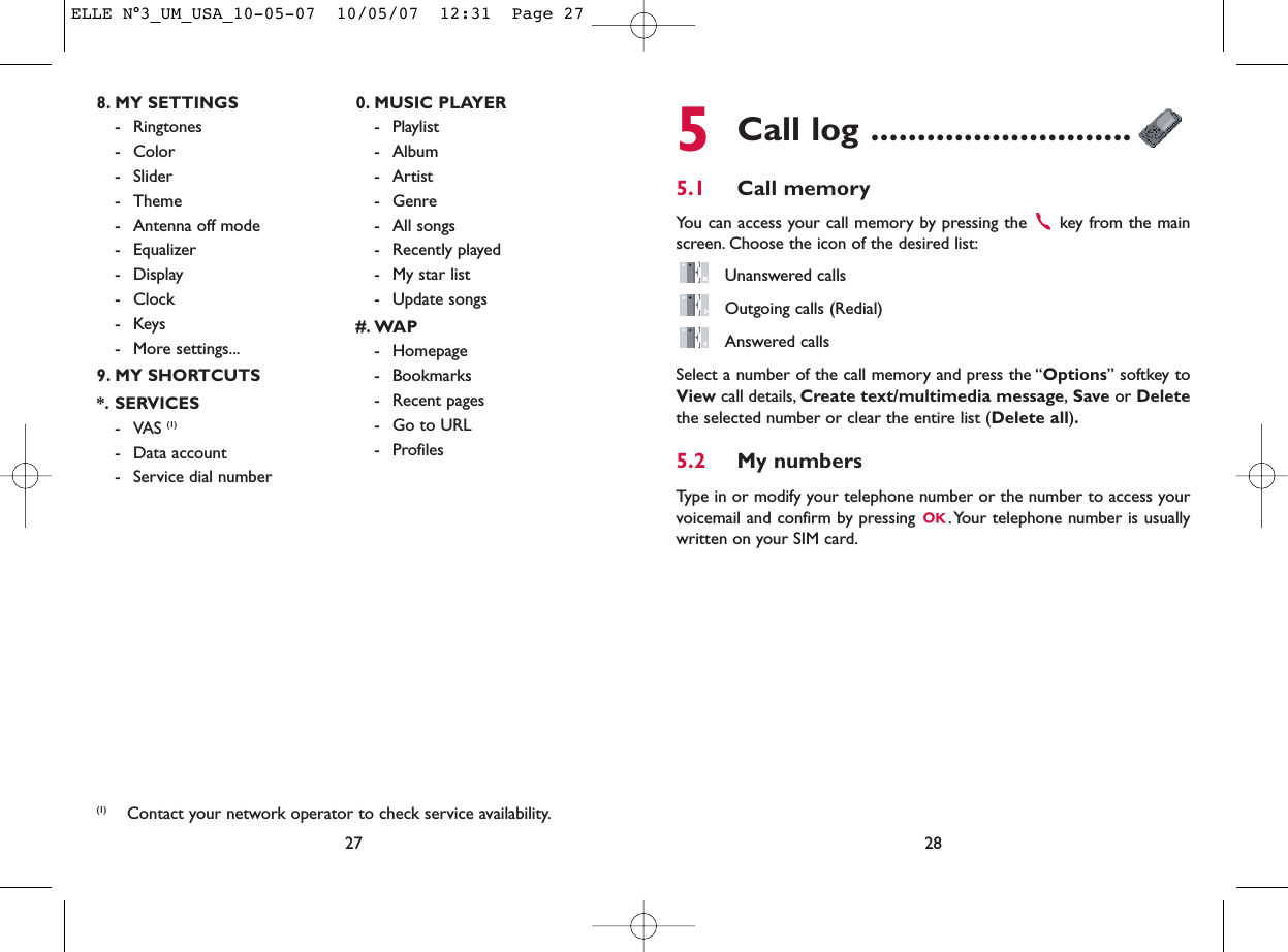 5Call log ............................5.1 Call memory You can access your call memory by pressing the  key from the mainscreen. Choose the icon of the desired list:Unanswered callsOutgoing calls (Redial)Answered calls Select a number of the call memory and press the “Options” softkey toView call details, Create text/multimedia message,Save or Deletethe selected number or clear the entire list (Delete all).5.2 My numbers Type in or modify your telephone number or the number to access yourvoicemail and confirm by pressing  .Your telephone number is usuallywritten on your SIM card.28278. MY SETTINGS - Ringtones- Color- Slider- Theme- Antenna off mode- Equalizer- Display- Clock-Keys- More settings...9. MY SHORTCUTS*. SERVICES- VAS (1)- Data account- Service dial number0. MUSIC PLAYER- Playlist- Album- Artist- Genre- All songs- Recently played- My star list- Update songs#. WAP- Homepage- Bookmarks- Recent pages- Go to URL- Profiles(1) Contact your network operator to check service availability.ELLE N°3_UM_USA_10-05-07  10/05/07  12:31  Page 27