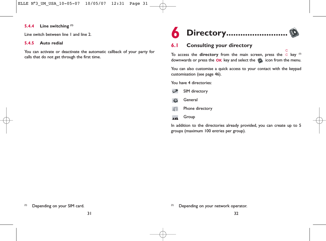 6Directory..........................6.1 Consulting your directoryTo access the directory from the main screen, press the  key (1)downwards or press the  key and select the  icon from the menu.You can also customise a quick access to your contact with the keypadcustomisation (see page 46).You have 4 directories:SIM directoryGeneralPhone directoryGroupIn addition to the directories already provided, you can create up to 5groups (maximum 100 entries per group).32(1) Depending on your network operator.5.4.4 Line switching (1)Line switch between line 1 and line 2.5.4.5 Auto redialYou can activate or deactivate the automatic callback of your party forcalls that do not get through the first time.31(1) Depending on your SIM card.ELLE N°3_UM_USA_10-05-07  10/05/07  12:31  Page 31