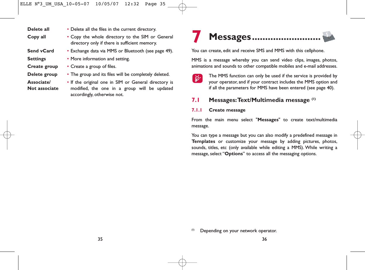 7Messages..........................You can create, edit and receive SMS and MMS with this cellphone.MMS is a message whereby you can send video clips, images, photos,animations and sounds to other compatible mobiles and e-mail addresses.The MMS function can only be used if the service is provided byyour operator, and if your contract includes the MMS option andif all the parameters for MMS have been entered (see page 40).7.1 Messages:Text/Multimedia message (1) 7.1.1 Create messageFrom the main menu select &quot;Messages&quot; to create text/multimediamessage.You can type a message but you can also modify a predefined message inTemplates or customize your message by adding pictures, photos,sounds, titles, etc (only available while editing a MMS). While writing amessage, select “Options” to access all the messaging options.36Delete all •Delete all the files in the current directory.Copy all  •Copy the whole directory to the SIM or Generaldirectory only if there is sufficient memory.Send vCard •Exchange data via MMS or Bluetooth (see page 49).Settings •More information and setting.Create group •Create a group of files.Delete group •The group and its files will be completely deleted.Associate/ •If the original one in SIM or General directory is Not associate modified, the one in a group will be updatedaccordingly, otherwise not.35(1) Depending on your network operator.ELLE N°3_UM_USA_10-05-07  10/05/07  12:32  Page 35