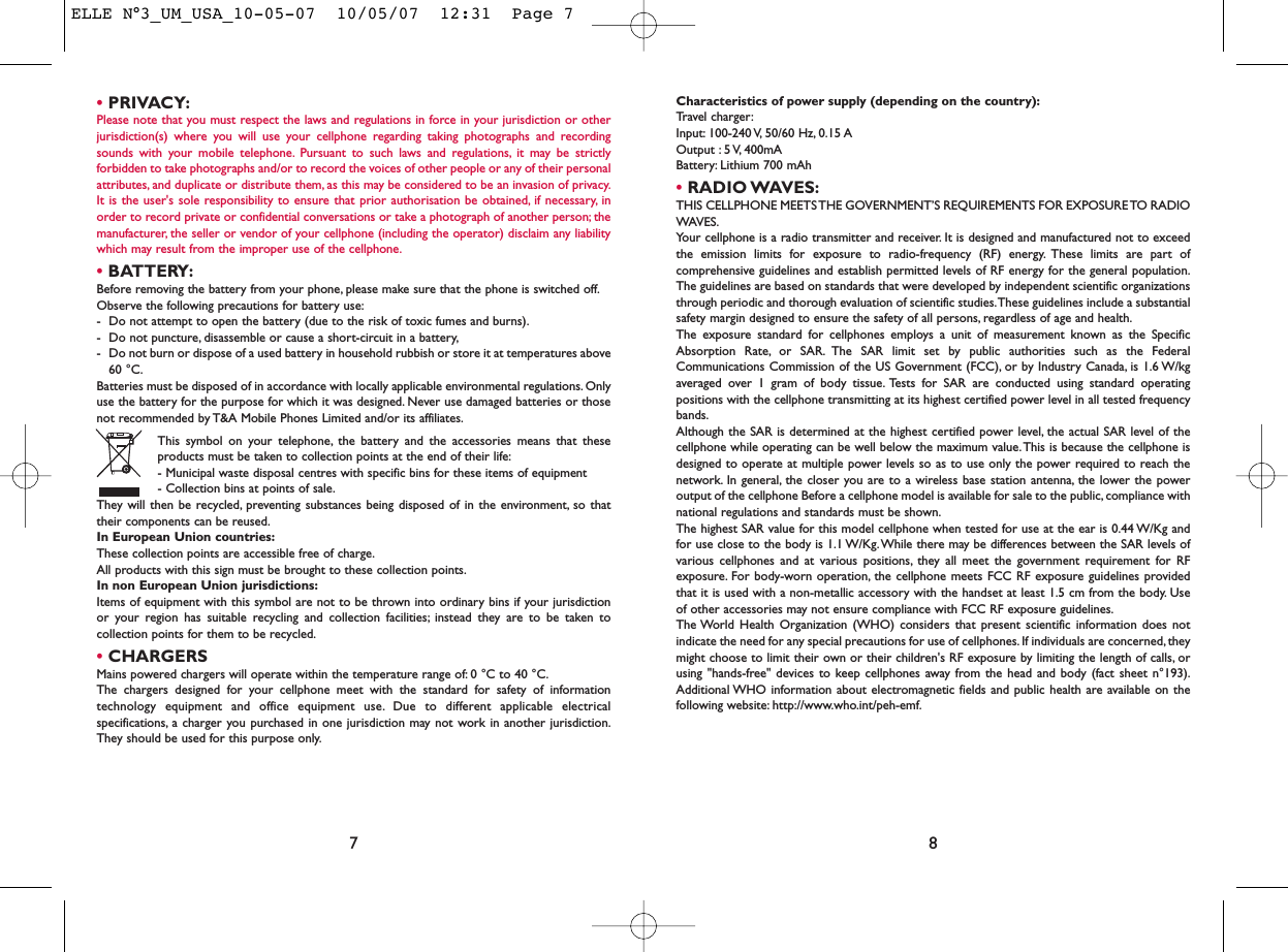 Characteristics of power supply (depending on the country):Travel charger:Input: 100-240 V, 50/60  Hz, 0.15 AOutput : 5 V, 400mA Battery: Lithium 700 mAh•RADIO WAVES:THIS CELLPHONE MEETS THE GOVERNMENT’S REQUIREMENTS FOR EXPOSURE TO RADIOWAVES.Your cellphone is a radio transmitter and receiver. It is designed and manufactured not to exceedthe emission limits for exposure to radio-frequency (RF) energy. These limits are part ofcomprehensive guidelines and establish permitted levels of RF energy for the general population.The guidelines are based on standards that were developed by independent scientific organizationsthrough periodic and thorough evaluation of scientific studies.These guidelines include a substantialsafety margin designed to ensure the safety of all persons, regardless of age and health.The exposure standard for cellphones employs a unit of measurement known as the SpecificAbsorption Rate, or SAR. The SAR limit set by public authorities such as the FederalCommunications Commission of the US Government (FCC), or by Industry Canada, is 1.6 W/kgaveraged over 1 gram of body tissue. Tests for SAR are conducted using standard operatingpositions with the cellphone transmitting at its highest certified power level in all tested frequencybands.Although the SAR is determined at the highest certified power level, the actual SAR level of thecellphone while operating can be well below the maximum value.This is because the cellphone isdesigned to operate at multiple power levels so as to use only the power required to reach thenetwork. In general, the closer you are to a wireless base station antenna, the lower the poweroutput of the cellphone Before a cellphone model is available for sale to the public, compliance withnational regulations and standards must be shown.The highest SAR value for this model cellphone when tested for use at the ear is 0.44 W/Kg andfor use close to the body is 1.1 W/Kg. While there may be differences between the SAR levels ofvarious cellphones and at various positions, they all meet the government requirement for RFexposure. For body-worn operation, the cellphone meets FCC RF exposure guidelines providedthat it is used with a non-metallic accessory with the handset at least 1.5 cm from the body. Useof other accessories may not ensure compliance with FCC RF exposure guidelines.The World Health Organization (WHO) considers that present scientific information does notindicate the need for any special precautions for use of cellphones. If individuals are concerned, theymight choose to limit their own or their children&apos;s RF exposure by limiting the length of calls, orusing &quot;hands-free&quot; devices to keep cellphones away from the head and body (fact sheet n°193).Additional WHO information about electromagnetic fields and public health are available on thefollowing website: http://www.who.int/peh-emf.8•PRIVACY:Please note that you must respect the laws and regulations in force in your jurisdiction or otherjurisdiction(s) where you will use your cellphone regarding taking photographs and recordingsounds with your mobile telephone. Pursuant to such laws and regulations, it may be strictlyforbidden to take photographs and/or to record the voices of other people or any of their personalattributes, and duplicate or distribute them, as this may be considered to be an invasion of privacy.It is the user&apos;s sole responsibility to ensure that prior authorisation be obtained, if necessary, inorder to record private or confidential conversations or take a photograph of another person; themanufacturer, the seller or vendor of your cellphone (including the operator) disclaim any liabilitywhich may result from the improper use of the cellphone.•BATTERY:Before removing the battery from your phone, please make sure that the phone is switched off.Observe the following precautions for battery use:- Do not attempt to open the battery (due to the risk of toxic fumes and burns).- Do not puncture, disassemble or cause a short-circuit in a battery,- Do not burn or dispose of a used battery in household rubbish or store it at temperatures above60 °C.Batteries must be disposed of in accordance with locally applicable environmental regulations. Onlyuse the battery for the purpose for which it was designed. Never use damaged batteries or thosenot recommended by T&amp;A Mobile Phones Limited and/or its affiliates.This symbol on your telephone, the battery and the accessories means that theseproducts must be taken to collection points at the end of their life:- Municipal waste disposal centres with specific bins for these items of equipment- Collection bins at points of sale.They will then be recycled, preventing substances being disposed of in the environment, so thattheir components can be reused.In European Union countries:These collection points are accessible free of charge.All products with this sign must be brought to these collection points.In non European Union jurisdictions:Items of equipment with this symbol are not to be thrown into ordinary bins if your jurisdictionor your region has suitable recycling and collection facilities; instead they are to be taken tocollection points for them to be recycled.•CHARGERSMains powered chargers will operate within the temperature range of: 0 °C to 40 °C.The chargers designed for your cellphone meet with the standard for safety of informationtechnology equipment and office equipment use. Due to different applicable electricalspecifications, a charger you purchased in one jurisdiction may not work in another jurisdiction.They should be used for this purpose only.7ELLE N°3_UM_USA_10-05-07  10/05/07  12:31  Page 7