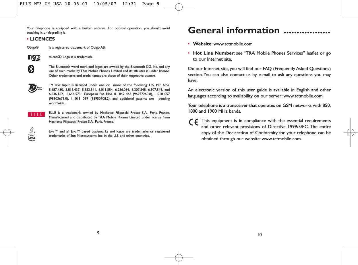 General information ..................•Website: www.tctmobile.com•Hot Line Number: see “T&amp;A Mobile Phones Services” leaflet or goto our Internet site.On our Internet site, you will find our FAQ (Frequently Asked Questions)section. You can also contact us by e-mail to ask any questions you mayhave.An electronic version of this user guide is available in English and otherlanguages according to availability on our server: www.tctmobile.comYour telephone is a transceiver that operates on GSM networks with 850,1800 and 1900 MHz bands.This equipment is in compliance with the essential requirementsand other relevant provisions of Directive 1999/5/EC. The entirecopy of the Declaration of Conformity for your telephone can beobtained through our website: www.tctmobile.com.10Your telephone is equipped with a built-in antenna. For optimal operation, you should avoidtouching it or degrading it •LICENCES Obigo®  is a registered trademark of Obigo AB.microSD Logo is a trademark.The Bluetooth word mark and logos are owned by the Bluetooth SIG, Inc. and anyuse of such marks by T&amp;A Mobile Phones Limited and its affiliates is under license.Other trademarks and trade names are those of their respective owners.T9 Text Input is licensed under one or  more of the following: U.S. Pat. Nos.5,187,480, 5,818,437, 5,953,541, 6,011,554, 6,286,064, 6,307,548, 6,307,549, and6,636,162, 6,646,573; European Pat. Nos. 0  842 463 (96927260.8), 1 010 057(98903671.0), 1 018 069 (98950708.2); and additional patents are  pendingworldwide.ELLE is a trademark, owned by Hachette Filipacchi Presse S.A., Paris, France.Manufactured and distributed by T&amp;A Mobile Phones Limited under license fromHachette Filipacchi Presse S.A., Paris, France.Java™ and all Java™ based trademarks and logos are trademarks or registeredtrademarks of Sun Microsystems, Inc. in the U.S. and other countries.®9ELLE N°3_UM_USA_10-05-07  10/05/07  12:31  Page 9