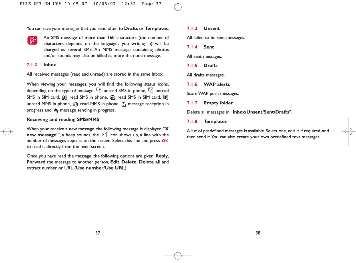 7.1.3 UnsentAll failed to be sent messages.7.1.4 SentAll sent messages.7.1.5 DraftsAll drafts messages.7.1.6 WAP alertsStore WAP push messages.7.1.7 Empty folderDelete all messages in “Inbox/Unsent/Sent/Drafts”.7.1.8 TemplatesA list of predefined messages is available. Select one, edit it if required, andthen send it.You can also create your own predefined text messages.38You can save your messages that you send often to Drafts or Templates.An SMS message of more than 160 characters (the number ofcharacters depends on the languages you writing in) will becharged as several SMS. An MMS message containing photosand/or sounds may also be billed as more than one message.7.1.2 InboxAll received messages (read and unread) are stored in the same Inbox.When viewing your messages, you will find the following status icons,depending on the type of message: unread SMS in phone, unreadSMS in SIM card, read SMS in phone, read SMS in SIM card,unread MMS in phone, read MMS in phone, message reception inprogress and  message sending in progress.Receiving and reading SMS/MMSWhen your receive a new message, the following message is displayed:“Xnew message!”, a beep sounds, the  icon shows up, a line with thenumber of messages appears on the screen. Select this line and press to read it directly from the main screen.Once you have read the message, the following options are given: Reply,Forward the message to another person, Edit,Delete,Delete all andextract number or URL (Use number/Use URL).37ELLE N°3_UM_USA_10-05-07  10/05/07  12:32  Page 37