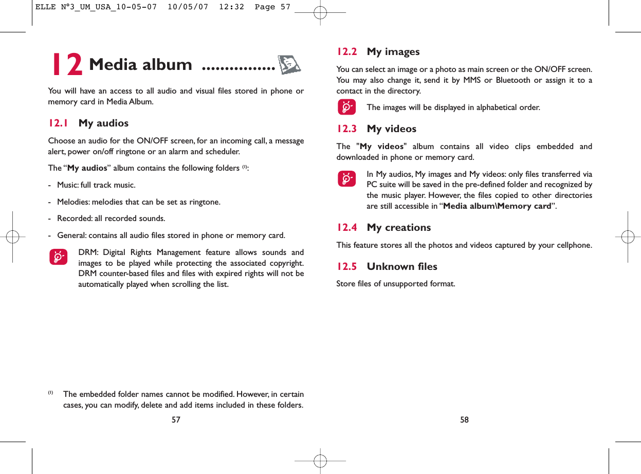 12.2 My imagesYou can select an image or a photo as main screen or the ON/OFF screen.You may also change it, send it by MMS or Bluetooth or assign it to acontact in the directory.The images will be displayed in alphabetical order.12.3 My videosThe &quot;My videos&quot; album contains all video clips embedded anddownloaded in phone or memory card.In My audios, My images and My videos: only files transferred viaPC suite will be saved in the pre-defined folder and recognized bythe music player. However, the files copied to other directoriesare still accessible in “Media album\Memory card”.12.4 My creationsThis feature stores all the photos and videos captured by your cellphone.12.5 Unknown filesStore files of unsupported format.5812 Media album ................You will have an access to all audio and visual files stored in phone ormemory card in Media Album.12.1 My audiosChoose an audio for the ON/OFF screen, for an incoming call, a messagealert, power on/off ringtone or an alarm and scheduler.The “My audios” album contains the following folders (1):- Music: full track music.- Melodies: melodies that can be set as ringtone.- Recorded: all recorded sounds.- General: contains all audio files stored in phone or memory card.DRM: Digital Rights Management feature allows sounds andimages to be played while protecting the associated copyright.DRM counter-based files and files with expired rights will not beautomatically played when scrolling the list.57(1) The embedded folder names cannot be modified. However, in certaincases, you can modify, delete and add items included in these folders.ELLE N°3_UM_USA_10-05-07  10/05/07  12:32  Page 57