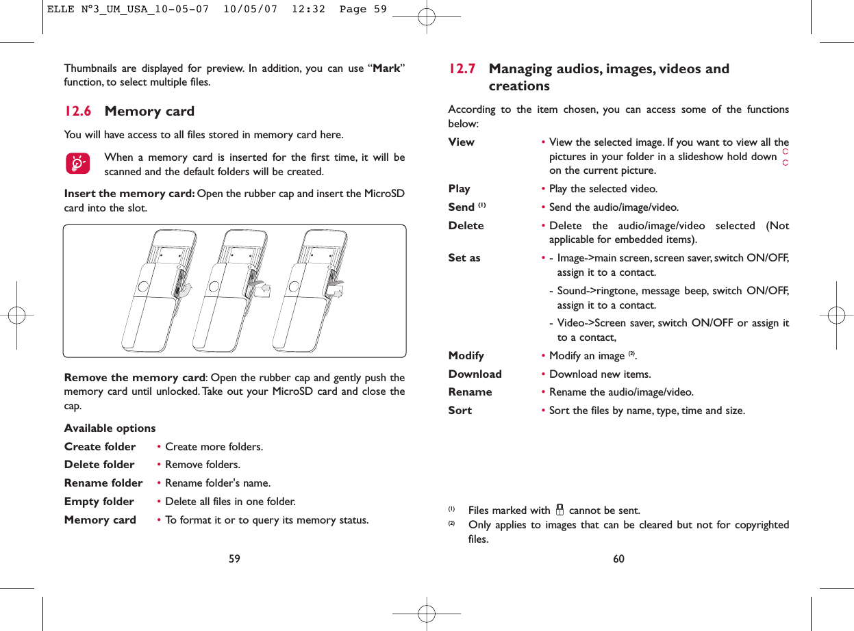 12.7 Managing audios, images, videos and creationsAccording to the item chosen, you can access some of the functionsbelow:View •View the selected image. If you want to view all thepictures in your folder in a slideshow hold down on the current picture.Play •Play the selected video.Send (1) •Send the audio/image/video.Delete •Delete the audio/image/video selected (Notapplicable for embedded items).Set as •- Image-&gt;main screen, screen saver, switch ON/OFF,assign it to a contact.- Sound-&gt;ringtone, message beep, switch ON/OFF,assign it to a contact.- Video-&gt;Screen saver, switch ON/OFF or assign itto a contact,Modify •Modify an image (2).Download •Download new items.Rename •Rename the audio/image/video.Sort  •Sort the files by name, type, time and size.60(1) Files marked with  cannot be sent.(2) Only applies to images that can be cleared but not for copyrightedfiles.Thumbnails are displayed for preview. In addition, you can use “Mark”function, to select multiple files.12.6 Memory cardYou will have access to all files stored in memory card here.When a memory card is inserted for the first time, it will bescanned and the default folders will be created.Insert the memory card: Open the rubber cap and insert the MicroSDcard into the slot.59Remove the memory card: Open the rubber cap and gently push thememory card until unlocked. Take out your MicroSD card and close thecap.Available optionsCreate folder •Create more folders.Delete folder •Remove folders.Rename folder •Rename folder&apos;s name.Empty folder •Delete all files in one folder.Memory card  •To format it or to query its memory status.ELLE N°3_UM_USA_10-05-07  10/05/07  12:32  Page 59