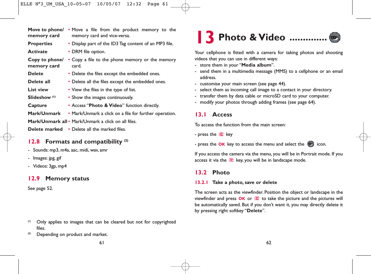 13 Photo &amp; Video ..............Your cellphone is fitted with a camera for taking photos and shootingvideos that you can use in different ways:- store them in your “Media album”.- send them in a multimedia message (MMS) to a cellphone or an emailaddress.- customise your main screen (see page 44).- select them as incoming call image to a contact in your directory.- transfer them by data cable or microSD card to your computer.- modify your photos through adding frames (see page 64).13.1 AccessTo access the function from the main screen:- press the  key- press the  key to access the menu and select the  icon.If you access the camera via the menu, you will be in Portrait mode. If youaccess it via the  key, you will be in landscape mode.13.2 Photo13.2.1 Take a photo, save or deleteThe screen acts as the viewfinder. Position the object or landscape in theviewfinder and press  or  to take the picture and the pictures willbe automatically saved. But if you don’t want it, you may directly delete itby pressing right softkey “Delete”.62Move to phone/ •Move a file from the product memory to the memory card memory card and vice-versa.Properties •Display part of the ID3 Tag content of an MP3 file.Activate •DRM file option.Copy to phone/ •Copy a file to the phone memory or the memory memory card card.Delete •Delete the files except the embedded ones.Delete all •Delete all the files except the embedded ones.List view •View the files in the type of list.Slideshow (1) •Show the images continuously.Capture •Access “Photo &amp; Video” function directly.Mark/Unmark •Mark/Unmark a click on a file for further operation.Mark/Unmark all •Mark/Unmark a click on all files.Delete marked •Delete all the marked files.12.8 Formats and compatibility (2)- Sounds: mp3, m4a, aac, midi, wav, amr- Images: jpg, gif- Videos: 3gp, mp412.9 Memory statusSee page 52.61(1) Only applies to images that can be cleared but not for copyrightedfiles.(2) Depending on product and market.ELLE N°3_UM_USA_10-05-07  10/05/07  12:32  Page 61
