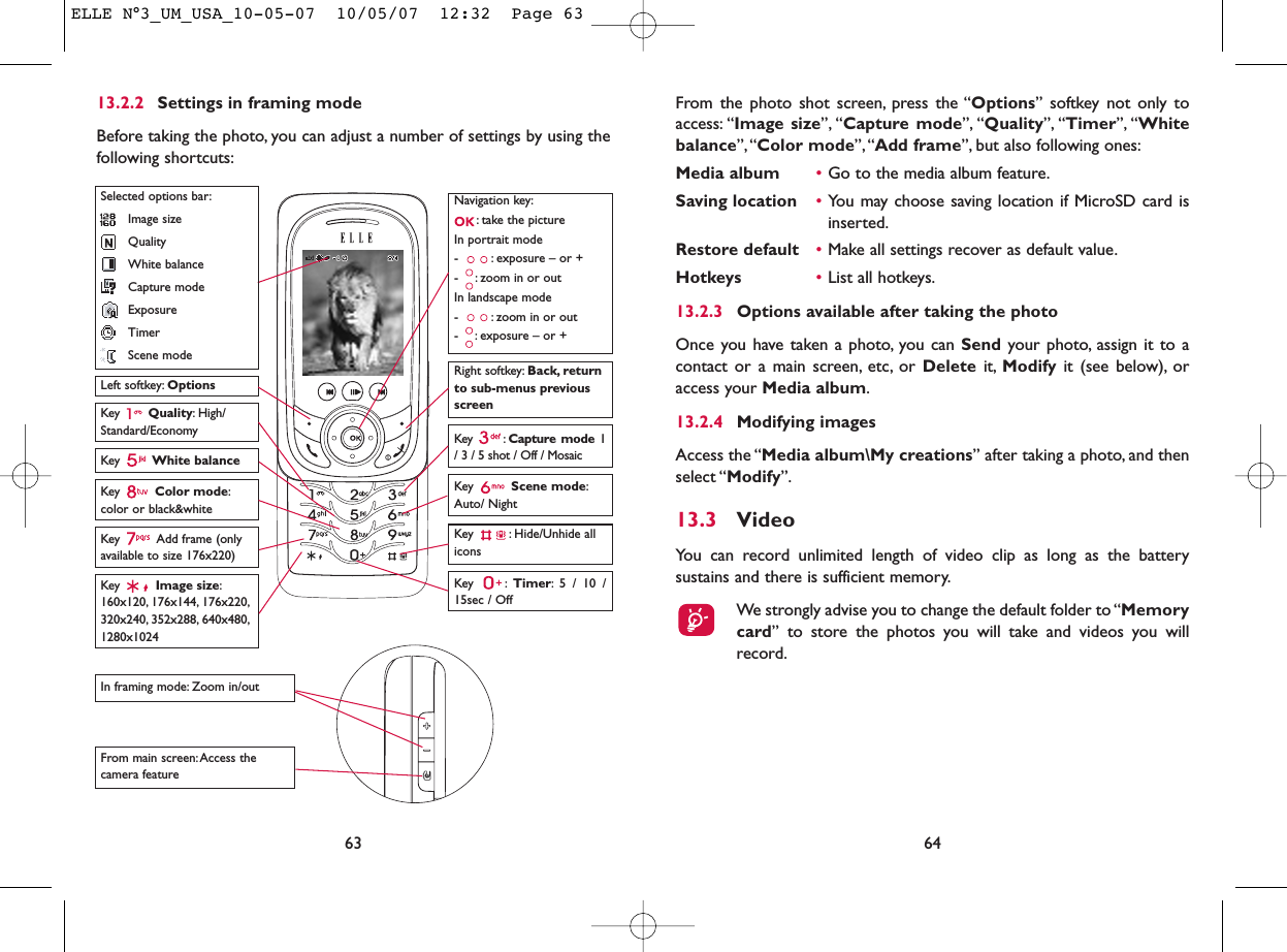 From the photo shot screen, press the “Options” softkey not only toaccess: “Image size”, “Capture mode”, “Quality”, “Timer”, “Whitebalance”,“Color mode”,“Add frame”, but also following ones:Media album •Go to the media album feature.Saving location •You may choose saving location if MicroSD card isinserted.Restore default •Make all settings recover as default value.Hotkeys •List all hotkeys.13.2.3 Options available after taking the photoOnce you have taken a photo, you can Send your photo, assign it to acontact or a main screen, etc, or Delete it, Modify it (see below), oraccess your Media album.13.2.4 Modifying imagesAccess the “Media album\My creations” after taking a photo, and thenselect “Modify”.13.3 VideoYou can record unlimited length of video clip as long as the batterysustains and there is sufficient memory.We strongly advise you to change the default folder to “Memorycard” to store the photos you will take and videos you willrecord.6413.2.2 Settings in framing modeBefore taking the photo, you can adjust a number of settings by using thefollowing shortcuts:63Navigation key:: take the pictureIn portrait mode- : exposure – or +- : zoom in or outIn landscape mode- : zoom in or out- : exposure – or +Key  Quality: High/Standard/EconomyKey  White balance Key : Capture mode 1/ 3 / 5 shot / Off / MosaicKey : Hide/Unhide allicons Left softkey: OptionsKey  Scene mode:Auto/ NightRight softkey: Back, returnto sub-menus previousscreenSelected options bar:Image sizeQualityWhite balanceCapture modeExposureTimerScene modeKey  Color mode:color or black&amp;whiteKey  Image size:160x120, 176x144, 176x220,320x240, 352x288, 640x480,1280x1024Key : Timer: 5 / 10 /15sec / OffIn framing mode: Zoom in/outFrom main screen:Access thecamera feature Key Add frame (onlyavailable to size 176x220)ELLE N°3_UM_USA_10-05-07  10/05/07  12:32  Page 63