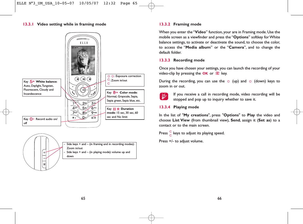 6613.3.2 Framing modeWhen you enter the “Video” function, your are in Framing mode. Use themobile screen as a viewfinder and press the “Options” softkey for Whitebalance settings, to activate or deactivate the sound, to choose the color,to access the “Media album” or the “Camera”, and to change thedefault folder.13.3.3 Recording modeOnce you have chosen your settings, you can launch the recording of yourvideo-clip by pressing the  or  key.During the recording, you can use the  (up) and  (down) keys tozoom in or out.If you receive a call in recording mode, video recording will bestopped and pop up to inquiry whether to save it.13.3.4 Playing modeIn the list of &quot;My creations&quot;, press &quot;Options&quot; to Play the video andchoose List View (from thumbnail view), Send, assign it (Set as) to acontact or to the main screen.Press  keys to adjust its playing speed.Press +/- to adjust volume.13.3.1 Video setting while in framing mode65Key  Record audio on/offKey  Color mode:Normal, Grayscale, Sepia,Sepia green, Sepia blue, etc.Key  Durationmode: 15 sec, 30 sec, 60sec and No limit: Exposure correction: Zoom in/outKey  White balance:Auto, Daylight,Tungsten,Fluorescent, Cloudy andIncandescence- Side keys + and – (in framing and in recording modes):Zoom in/out- Side keys + and – (in playing mode): volume up anddownELLE N°3_UM_USA_10-05-07  10/05/07  12:32  Page 65