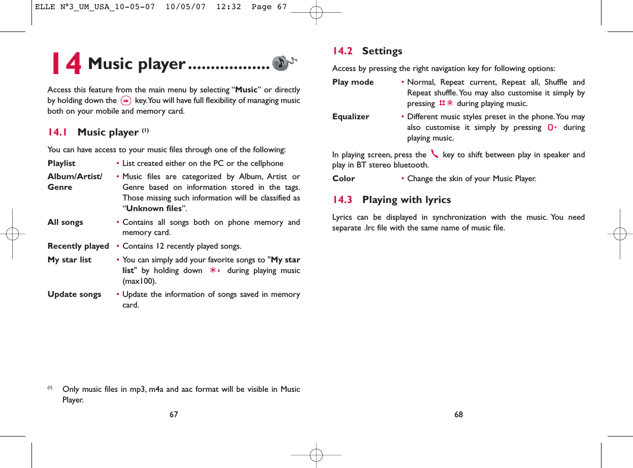 14.2 SettingsAccess by pressing the right navigation key for following options:Play mode •Normal, Repeat current, Repeat all, Shuffle andRepeat shuffle. You may also customise it simply bypressing  during playing music.Equalizer •Different music styles preset in the phone.You mayalso customise it simply by pressing  duringplaying music.In playing screen, press the  key to shift between play in speaker andplay in BT stereo bluetooth.Color •Change the skin of your Music Player.14.3 Playing with lyricsLyrics can be displayed in synchronization with the music. You needseparate .Irc file with the same name of music file.6814 Music player ..................Access this feature from the main menu by selecting “Music” or directlyby holding down the  key.You will have full flexibility of managing musicboth on your mobile and memory card.14.1 Music player (1)You can have access to your music files through one of the following:Playlist •List created either on the PC or the cellphoneAlbum/Artist/ •Music files are categorized by Album, Artist or Genre Genre based on information stored in the tags.Those missing such information will be classified as“Unknown files”.All songs •Contains all songs both on phone memory andmemory card.Recently played •Contains 12 recently played songs.My star list •You can simply add your favorite songs to &quot;My starlist&quot; by holding down  during playing music(max100).Update songs •Update the information of songs saved in memorycard.67(1) Only music files in mp3, m4a and aac format will be visible in MusicPlayer.ELLE N°3_UM_USA_10-05-07  10/05/07  12:32  Page 67