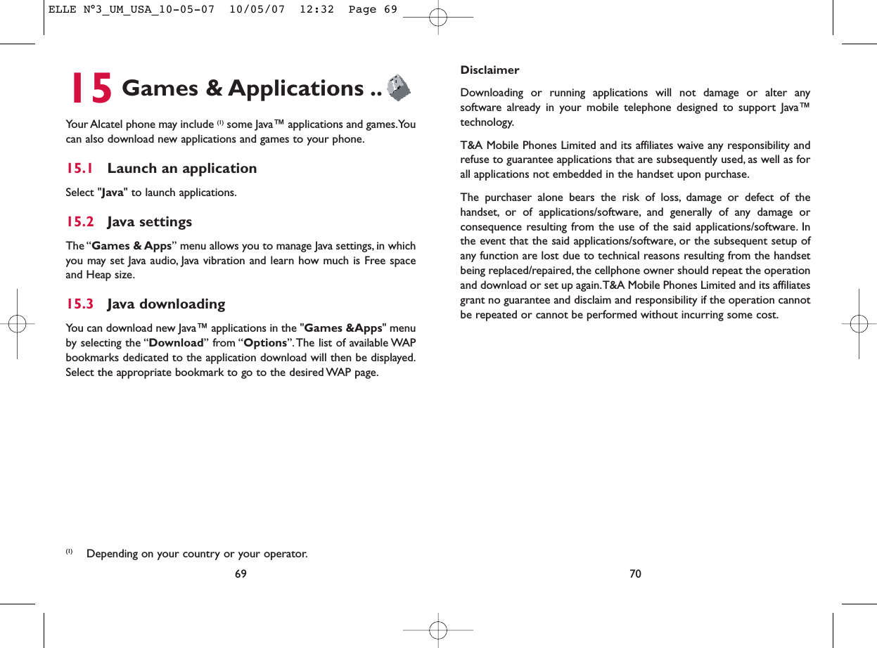 DisclaimerDownloading or running applications will not damage or alter anysoftware already in your mobile telephone designed to support Java™technology.T&amp;A Mobile Phones Limited and its affiliates waive any responsibility andrefuse to guarantee applications that are subsequently used, as well as forall applications not embedded in the handset upon purchase.The purchaser alone bears the risk of loss, damage or defect of thehandset, or of applications/software, and generally of any damage orconsequence resulting from the use of the said applications/software. Inthe event that the said applications/software, or the subsequent setup ofany function are lost due to technical reasons resulting from the handsetbeing replaced/repaired, the cellphone owner should repeat the operationand download or set up again.T&amp;A Mobile Phones Limited and its affiliatesgrant no guarantee and disclaim and responsibility if the operation cannotbe repeated or cannot be performed without incurring some cost.7015 Games &amp; Applications ..Your Alcatel phone may include (1) some Java™ applications and games.Youcan also download new applications and games to your phone.15.1 Launch an applicationSelect &quot;Java&quot; to launch applications.15.2 Java settingsThe “Games &amp; Apps” menu allows you to manage Java settings, in whichyou may set Java audio, Java vibration and learn how much is Free spaceand Heap size.15.3 Java downloadingYou can download new Java™ applications in the &quot;Games &amp;Apps&quot; menuby selecting the “Download” from “Options”. The list of available WAPbookmarks dedicated to the application download will then be displayed.Select the appropriate bookmark to go to the desired WAP page.69(1) Depending on your country or your operator.ELLE N°3_UM_USA_10-05-07  10/05/07  12:32  Page 69