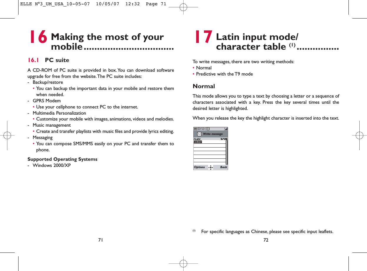 17 Latin input mode/ character table (1) ................To write messages, there are two writing methods:•Normal •Predictive with the T9 modeNormalThis mode allows you to type a text by choosing a letter or a sequence ofcharacters associated with a key. Press the key several times until thedesired letter is highlighted.When you release the key the highlight character is inserted into the text.72Write messageOptions Back(1) For specific languages as Chinese, please see specific input leaflets.16 Making the most of your mobile..................................16.1 PC suiteA CD-ROM of PC suite is provided in box.You can download softwareupgrade for free from the website.The PC suite includes:- Backup/restore•You can backup the important data in your mobile and restore themwhen needed.- GPRS Modem•Use your cellphone to connect PC to the internet.- Multimedia Personalization•Customize your mobile with images, animations, videos and melodies.- Music management•Create and transfer playlists with music files and provide lyrics editing.- Messaging•You can compose SMS/MMS easily on your PC and transfer them tophone.Supported Operating Systems- Windows 2000/XP71ELLE N°3_UM_USA_10-05-07  10/05/07  12:32  Page 71