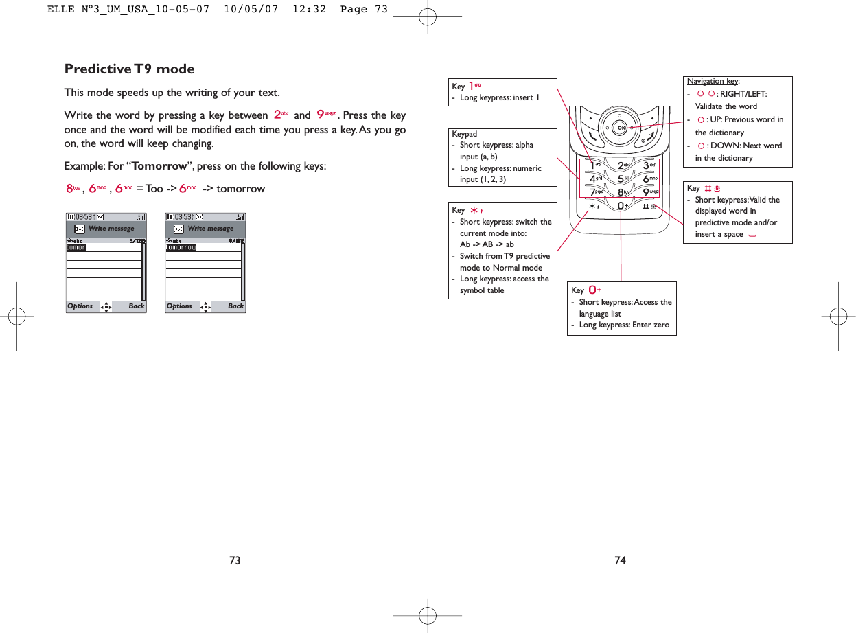 74Key - Long keypress: insert 1Key - Short keypress:Access thelanguage list- Long keypress: Enter zeroKey - Short keypress:Valid thedisplayed word inpredictive mode and/orinsert a space Navigation key:- : RIGHT/LEFT:Validate the word- : UP: Previous word inthe dictionary- : DOWN: Next wordin the dictionaryKeypad- Short keypress: alphainput (a, b) - Long keypress: numericinput (1, 2, 3)Key - Short keypress: switch thecurrent mode into:Ab -&gt; AB -&gt; ab - Switch from T9 predictivemode to Normal mode- Long keypress: access thesymbol tablePredictive T9  modeThis mode speeds up the writing of your text.Write the word by pressing a key between  and  . Press the keyonce and the word will be modified each time you press a key. As you goon, the word will keep changing.Example: For “Tomorrow”, press on the following keys:, , = Too  -&gt;  -&gt; tomorrow73Write messageOptions BackWrite messageOptions BackELLE N°3_UM_USA_10-05-07  10/05/07  12:32  Page 73