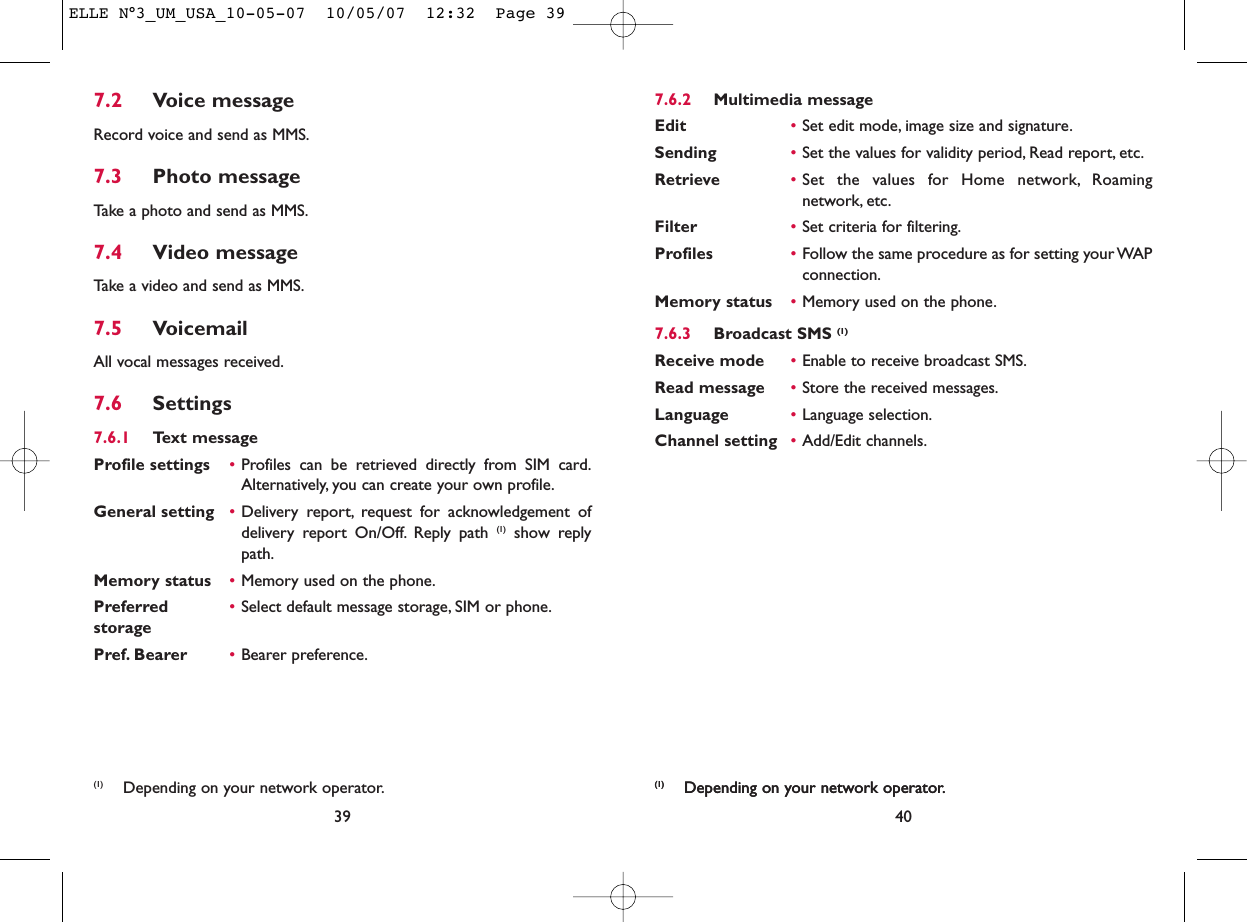 40(1) Depending on your network operator.7.6.2 Multimedia messageEdit •Set edit mode, image size and signature.Sending •Set the values for validity period, Read report, etc.Retrieve •Set the values for Home network, Roamingnetwork, etc.Filter •Set criteria for filtering.Profiles •Follow the same procedure as for setting your WAPconnection.Memory status •Memory used on the phone.7.6.3 Broadcast SMS (1)Receive mode •Enable to receive broadcast SMS.Read message •Store the received messages.Language •Language selection.Channel setting •Add/Edit channels.(1) Depending on your network operator.7.2 Voice messageRecord voice and send as MMS.7.3 Photo messageTake a photo and send as MMS.7.4 Video messageTake a video and send as MMS.7.5 VoicemailAll vocal messages received.7.6 Settings7.6.1 Text messageProfile settings •Profiles can be retrieved directly from SIM card.Alternatively, you can create your own profile.General setting •Delivery report, request for acknowledgement ofdelivery report On/Off. Reply path (1) show replypath.Memory status •Memory used on the phone.Preferred •Select default message storage, SIM or phone.storagePref. Bearer •Bearer preference.39(1) Depending on your network operator.ELLE N°3_UM_USA_10-05-07  10/05/07  12:32  Page 39