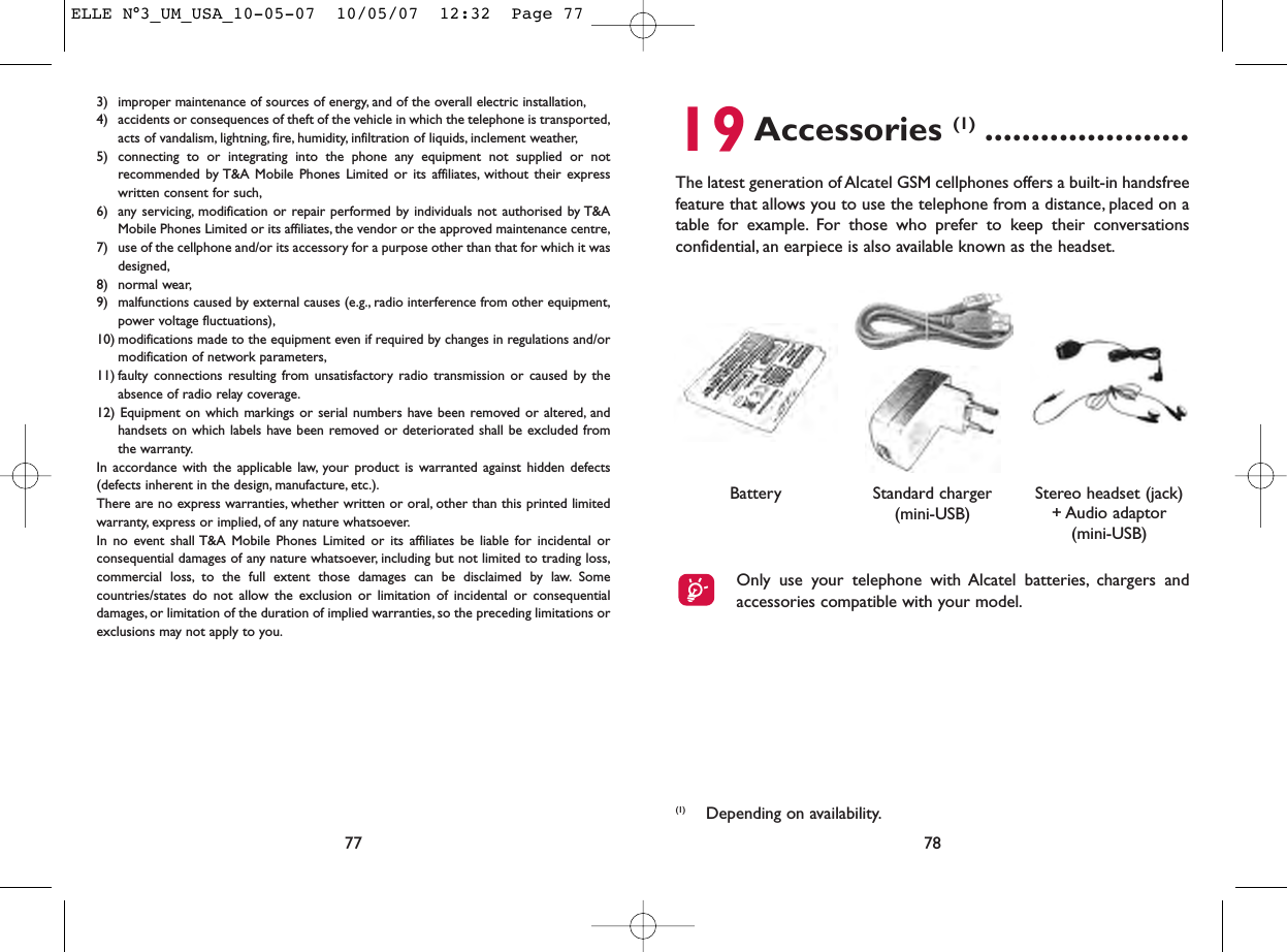 783) improper maintenance of sources of energy, and of the overall electric installation,4) accidents or consequences of theft of the vehicle in which the telephone is transported,acts of vandalism, lightning, fire, humidity, infiltration of liquids, inclement weather,5) connecting to or integrating into the phone any equipment not supplied or notrecommended by T&amp;A Mobile Phones Limited or its affiliates, without their expresswritten consent for such,6) any servicing, modification or repair performed by individuals not authorised by T&amp;AMobile Phones Limited or its affiliates, the vendor or the approved maintenance centre,7) use of the cellphone and/or its accessory for a purpose other than that for which it wasdesigned,8) normal wear,9) malfunctions caused by external causes (e.g., radio interference from other equipment,power voltage fluctuations),10) modifications made to the equipment even if required by changes in regulations and/ormodification of network parameters,11) faulty connections resulting from unsatisfactory radio transmission or caused by theabsence of radio relay coverage.12) Equipment on which markings or serial numbers have been removed or altered, andhandsets on which labels have been removed or deteriorated shall be excluded fromthe warranty.In accordance with the applicable law, your product is warranted against hidden defects(defects inherent in the design, manufacture, etc.).There are no express warranties, whether written or oral, other than this printed limitedwarranty, express or implied, of any nature whatsoever.In no event shall T&amp;A Mobile Phones Limited or its affiliates be liable for incidental orconsequential damages of any nature whatsoever, including but not limited to trading loss,commercial loss, to the full extent those damages can be disclaimed by law. Somecountries/states do not allow the exclusion or limitation of incidental or consequentialdamages, or limitation of the duration of implied warranties, so the preceding limitations orexclusions may not apply to you.77(1) Depending on availability.19Accessories (1) ......................The latest generation of Alcatel GSM cellphones offers a built-in handsfreefeature that allows you to use the telephone from a distance, placed on atable for example. For those who prefer to keep their conversationsconfidential, an earpiece is also available known as the headset.Battery Stereo headset (jack)+ Audio adaptor(mini-USB)Standard charger(mini-USB)Only use your telephone with Alcatel batteries, chargers andaccessories compatible with your model.ELLE N°3_UM_USA_10-05-07  10/05/07  12:32  Page 77