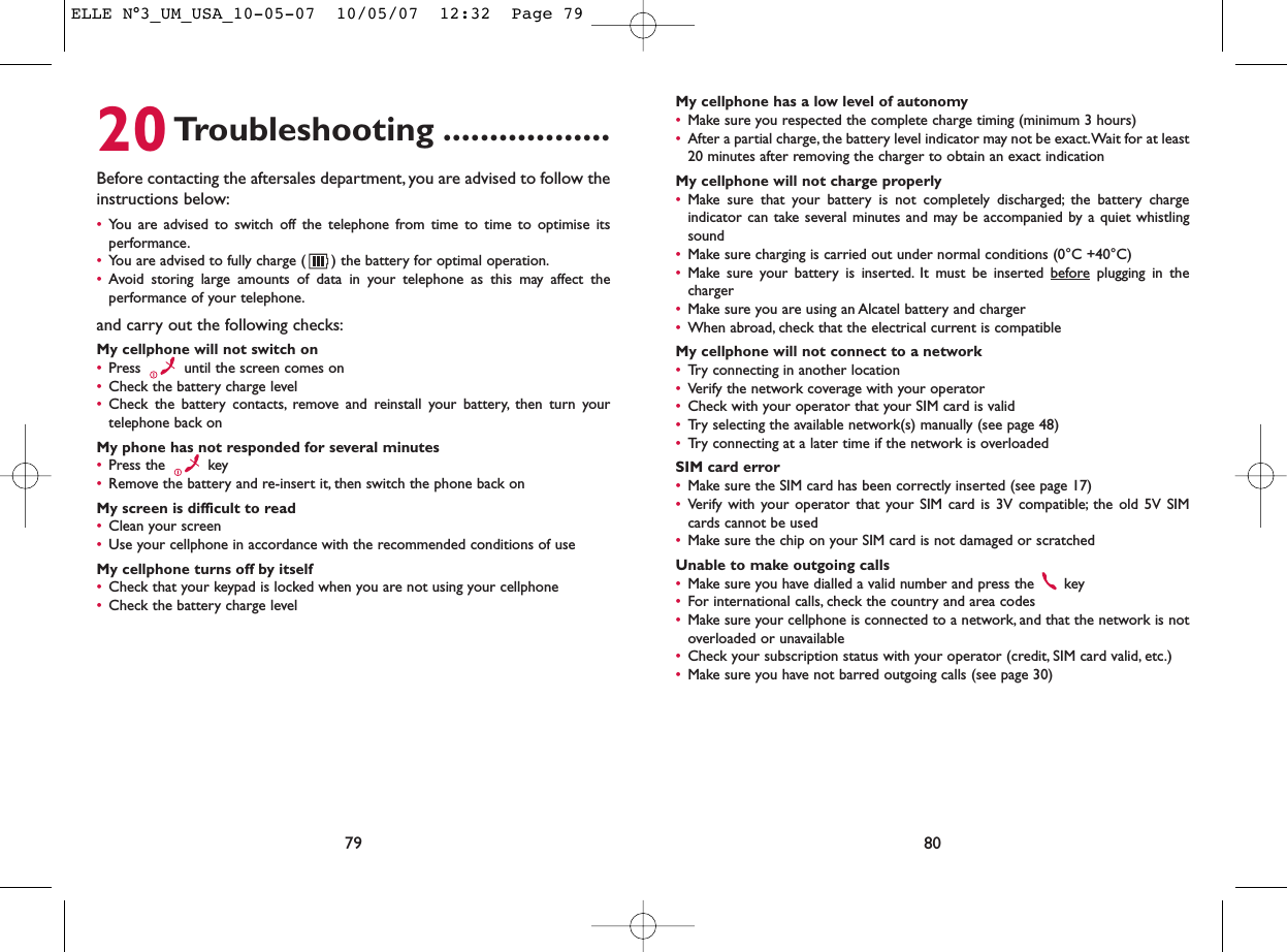 My cellphone has a low level of autonomy•Make sure you respected the complete charge timing (minimum 3 hours)•After a partial charge, the battery level indicator may not be exact.Wait for at least20 minutes after removing the charger to obtain an exact indicationMy cellphone will not charge properly•Make sure that your battery is not completely discharged; the battery chargeindicator can take several minutes and may be accompanied by a quiet whistlingsound•Make sure charging is carried out under normal conditions (0°C +40°C)•Make sure your battery is inserted. It must be inserted beforeplugging in thecharger•Make sure you are using an Alcatel battery and charger•When abroad, check that the electrical current is compatibleMy cellphone will not connect to a network•Try connecting in another location•Verify the network coverage with your operator•Check with your operator that your SIM card is valid•Try selecting the available network(s) manually (see page 48)•Try connecting at a later time if the network is overloadedSIM card error•Make sure the SIM card has been correctly inserted (see page 17)•Verify with your operator that your SIM card is 3V compatible; the old 5V SIMcards cannot be used•Make sure the chip on your SIM card is not damaged or scratchedUnable to make outgoing calls•Make sure you have dialled a valid number and press the  key•For international calls, check the country and area codes•Make sure your cellphone is connected to a network, and that the network is notoverloaded or unavailable•Check your subscription status with your operator (credit, SIM card valid, etc.)•Make sure you have not barred outgoing calls (see page 30)8020Troubleshooting ..................Before contacting the aftersales department, you are advised to follow theinstructions below:•You are advised to switch off the telephone from time to time to optimise itsperformance.•You are advised to fully charge ( ) the battery for optimal operation.•Avoid storing large amounts of data in your telephone as this may affect theperformance of your telephone.and carry out the following checks:My cellphone will not switch on•Press  until the screen comes on•Check the battery charge level•Check the battery contacts, remove and reinstall your battery, then turn yourtelephone back onMy phone has not responded for several minutes•Press the  key•Remove the battery and re-insert it, then switch the phone back on My screen is difficult to read•Clean your screen•Use your cellphone in accordance with the recommended conditions of useMy cellphone turns off by itself•Check that your keypad is locked when you are not using your cellphone•Check the battery charge level79ELLE N°3_UM_USA_10-05-07  10/05/07  12:32  Page 79