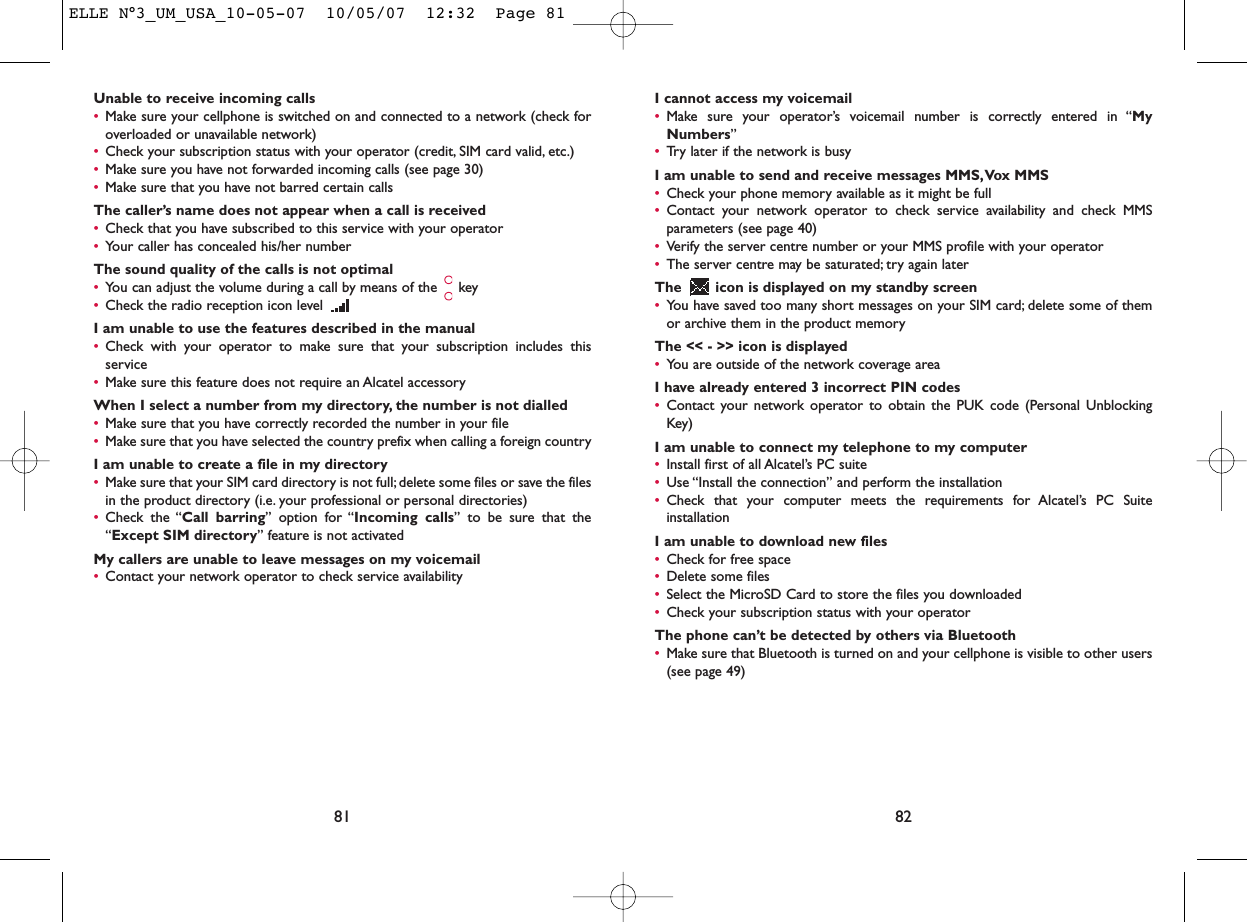 I cannot access my voicemail•Make sure your operator’s voicemail number is correctly entered in “MyNumbers”•Try later if the network is busyI am unable to send and receive messages MMS,Vox MMS•Check your phone memory available as it might be full•Contact your network operator to check service availability and check MMSparameters (see page 40)•Verify the server centre number or your MMS profile with your operator•The server centre may be saturated; try again laterThe  icon is displayed on my standby screen•You have saved too many short messages on your SIM card; delete some of themor archive them in the product memoryThe &lt;&lt; - &gt;&gt; icon is displayed•You are outside of the network coverage areaI have already entered 3 incorrect PIN codes•Contact your network operator to obtain the PUK code (Personal UnblockingKey)I am unable to connect my telephone to my computer•Install first of all Alcatel’s PC suite•Use “Install the connection” and perform the installation•Check that your computer meets the requirements for Alcatel’s PC SuiteinstallationI am unable to download new files•Check for free space•Delete some files•Select the MicroSD Card to store the files you downloaded•Check your subscription status with your operatorThe phone can’t be detected by others via Bluetooth•Make sure that Bluetooth is turned on and your cellphone is visible to other users(see page 49) 82Unable to receive incoming calls•Make sure your cellphone is switched on and connected to a network (check foroverloaded or unavailable network)•Check your subscription status with your operator (credit, SIM card valid, etc.)•Make sure you have not forwarded incoming calls (see page 30)•Make sure that you have not barred certain callsThe caller’s name does not appear when a call is received•Check that you have subscribed to this service with your operator•Your caller has concealed his/her numberThe sound quality of the calls is not optimal•You can adjust the volume during a call by means of the  key•Check the radio reception icon level I am unable to use the features described in the manual•Check with your operator to make sure that your subscription includes thisservice•Make sure this feature does not require an Alcatel accessoryWhen I select a number from my directory, the number is not dialled•Make sure that you have correctly recorded the number in your file•Make sure that you have selected the country prefix when calling a foreign countryI am unable to create a file in my directory•Make sure that your SIM card directory is not full; delete some files or save the filesin the product directory (i.e. your professional or personal directories)•Check the “Call barring” option for “Incoming calls” to be sure that the“Except SIM directory” feature is not activatedMy callers are unable to leave messages on my voicemail•Contact your network operator to check service availability81ELLE N°3_UM_USA_10-05-07  10/05/07  12:32  Page 81