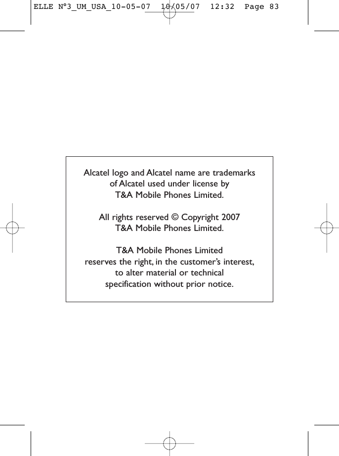 Alcatel logo and Alcatel name are trademarks of Alcatel used under license by T&amp;A Mobile Phones Limited.All rights reserved © Copyright 2007 T&amp;A Mobile Phones Limited.T&amp;A Mobile Phones Limited reserves the right, in the customer’s interest,to alter material or technical specification without prior notice.ELLE N°3_UM_USA_10-05-07  10/05/07  12:32  Page 83