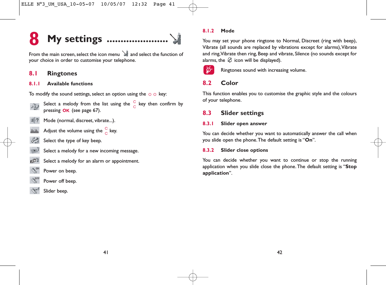 8.1.2 ModeYou may set your phone ringtone to Normal, Discreet (ring with beep),Vibrate (all sounds are replaced by vibrations except for alarms),Vibrateand ring,Vibrate then ring, Beep and vibrate, Silence (no sounds except foralarms, the  icon will be displayed).Ringtones sound with increasing volume.8.2 ColorThis function enables you to customise the graphic style and the coloursof your telephone.8.3 Slider settings8.3.1 Slider open answerYou can decide whether you want to automatically answer the call whenyou slide open the phone.The default setting is “On”.8.3.2 Slider close optionsYou can decide whether you want to continue or stop the runningapplication when you slide close the phone. The default setting is “Stopapplication”.428My settings ......................From the main screen, select the icon menu  and select the function ofyour choice in order to customise your telephone.8.1 Ringtones8.1.1 Available functionsTo modify the sound settings, select an option using the  key:Select a melody from the list using the  key then confirm bypressing  (see page 67).Mode (normal, discreet, vibrate...).Adjust the volume using the  key.Select the type of key beep.Select a melody for a new incoming message.Select a melody for an alarm or appointment.Power on beep.Power off beep.Slider beep.41ELLE N°3_UM_USA_10-05-07  10/05/07  12:32  Page 41