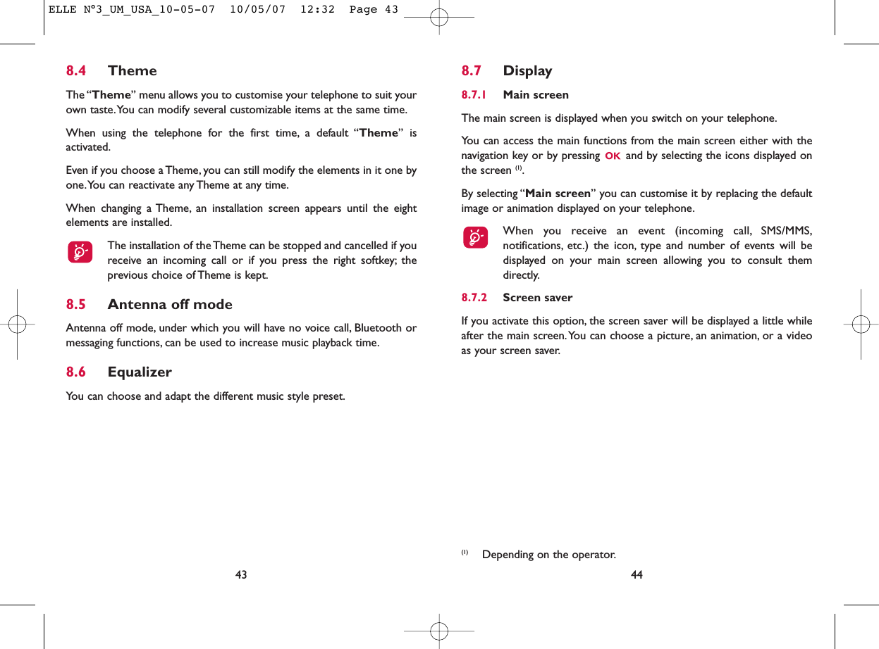 8.7 Display8.7.1 Main screenThe main screen is displayed when you switch on your telephone.You can access the main functions from the main screen either with thenavigation key or by pressing  and by selecting the icons displayed onthe screen (1).By selecting “Main screen” you can customise it by replacing the defaultimage or animation displayed on your telephone.When you receive an event (incoming call, SMS/MMS,notifications, etc.) the icon, type and number of events will bedisplayed on your main screen allowing you to consult themdirectly.8.7.2 Screen saver If you activate this option, the screen saver will be displayed a little whileafter the main screen.You can choose a picture, an animation, or a videoas your screen saver.44(1) Depending on the operator.8.4 ThemeThe “Theme” menu allows you to customise your telephone to suit yourown taste.You can modify several customizable items at the same time.When using the telephone for the first time, a default “Theme” isactivated.Even if you choose a Theme, you can still modify the elements in it one byone.You can reactivate any Theme at any time.When changing a Theme, an installation screen appears until the eightelements are installed.The installation of the Theme can be stopped and cancelled if youreceive an incoming call or if you press the right softkey; theprevious choice of Theme is kept.8.5 Antenna off modeAntenna off mode, under which you will have no voice call, Bluetooth ormessaging functions, can be used to increase music playback time.8.6 EqualizerYou can choose and adapt the different music style preset.43ELLE N°3_UM_USA_10-05-07  10/05/07  12:32  Page 43