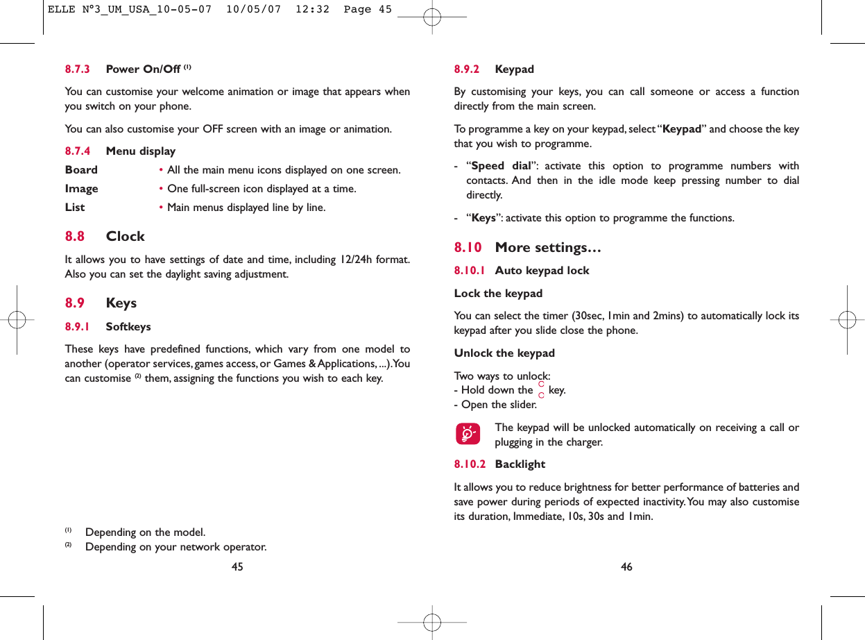 8.9.2 KeypadBy customising your keys, you can call someone or access a functiondirectly from the main screen.To programme a key on your keypad, select “Keypad” and choose the keythat you wish to programme.-“Speed dial”: activate this option to programme numbers withcontacts. And then in the idle mode keep pressing number to dialdirectly.-“Keys”: activate this option to programme the functions.8.10 More settings…8.10.1 Auto keypad lockLock the keypadYou can select the timer (30sec, 1min and 2mins) to automatically lock itskeypad after you slide close the phone.Unlock the keypadTwo ways to unlock:- Hold down the  key.- Open the slider.The keypad will be unlocked automatically on receiving a call orplugging in the charger.8.10.2 BacklightIt allows you to reduce brightness for better performance of batteries andsave power during periods of expected inactivity.You may also customiseits duration, Immediate, 10s, 30s and 1min.468.7.3 Power On/Off (1)You can customise your welcome animation or image that appears whenyou switch on your phone.You can also customise your OFF screen with an image or animation.8.7.4 Menu displayBoard •All the main menu icons displayed on one screen.Image •One full-screen icon displayed at a time.List •Main menus displayed line by line.8.8 ClockIt allows you to have settings of date and time, including 12/24h format.Also you can set the daylight saving adjustment.8.9 Keys8.9.1 SoftkeysThese keys have predefined functions, which vary from one model toanother (operator services, games access, or Games &amp; Applications, ...).Youcan customise (2) them, assigning the functions you wish to each key.45(1) Depending on the model.(2) Depending on your network operator.ELLE N°3_UM_USA_10-05-07  10/05/07  12:32  Page 45