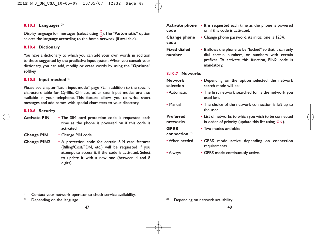 Activate phone  •It is requested each time as the phone is powered code on if this code is activated.Change phone •Change phone password, its initial one is 1234.codeFixed dialed  •It allows the phone to be &quot;locked&quot; so that it can only number dial certain numbers, or numbers with certainprefixes. To activate this function, PIN2 code ismandatory.8.10.7 NetworksNetwork  •Depending on the option selected, the network selection search mode will be:•Automatic •The first network searched for is the network youused last.•Manual •The choice of the network connection is left up tothe user.Preferred  •List of networks to which you wish to be connected networks in order of priority (update this list using  ).GPRS  •Two modes available:connection (1)•When needed •GPRS mode active depending on connectionrequirements.•Always •GPRS mode continuously active.48(1) Depending on network availability.8.10.3 Languages (1)Display language for messages (select using  ).The “Automatic” optionselects the language according to the home network (if available).8.10.4 DictionaryYou have a dictionary to which you can add your own words in additionto those suggested by the predictive input system.When you consult yourdictionary, you can add, modify or erase words by using the “Options”softkey.8.10.5 Input method (2)Please see chapter “Latin input mode”, page 72. In addition to the specificcharacters table for Cyrillic, Chinese, other data input modes are alsoavailable in your telephone. This feature allows you to write shortmessages and add names with special characters to your directory.8.10.6 SecurityActivate PIN •The SIM card protection code is requested eachtime as the phone is powered on if this code isactivated.Change PIN •Change PIN code.Change PIN2 •A protection code for certain SIM card features(Billing/Cost/FDN, etc.) will be requested if youattempt to access it, if the code is activated. Selectto update it with a new one (between 4 and 8digits).47(1) Contact your network operator to check service availability.(2) Depending on the language.ELLE N°3_UM_USA_10-05-07  10/05/07  12:32  Page 47