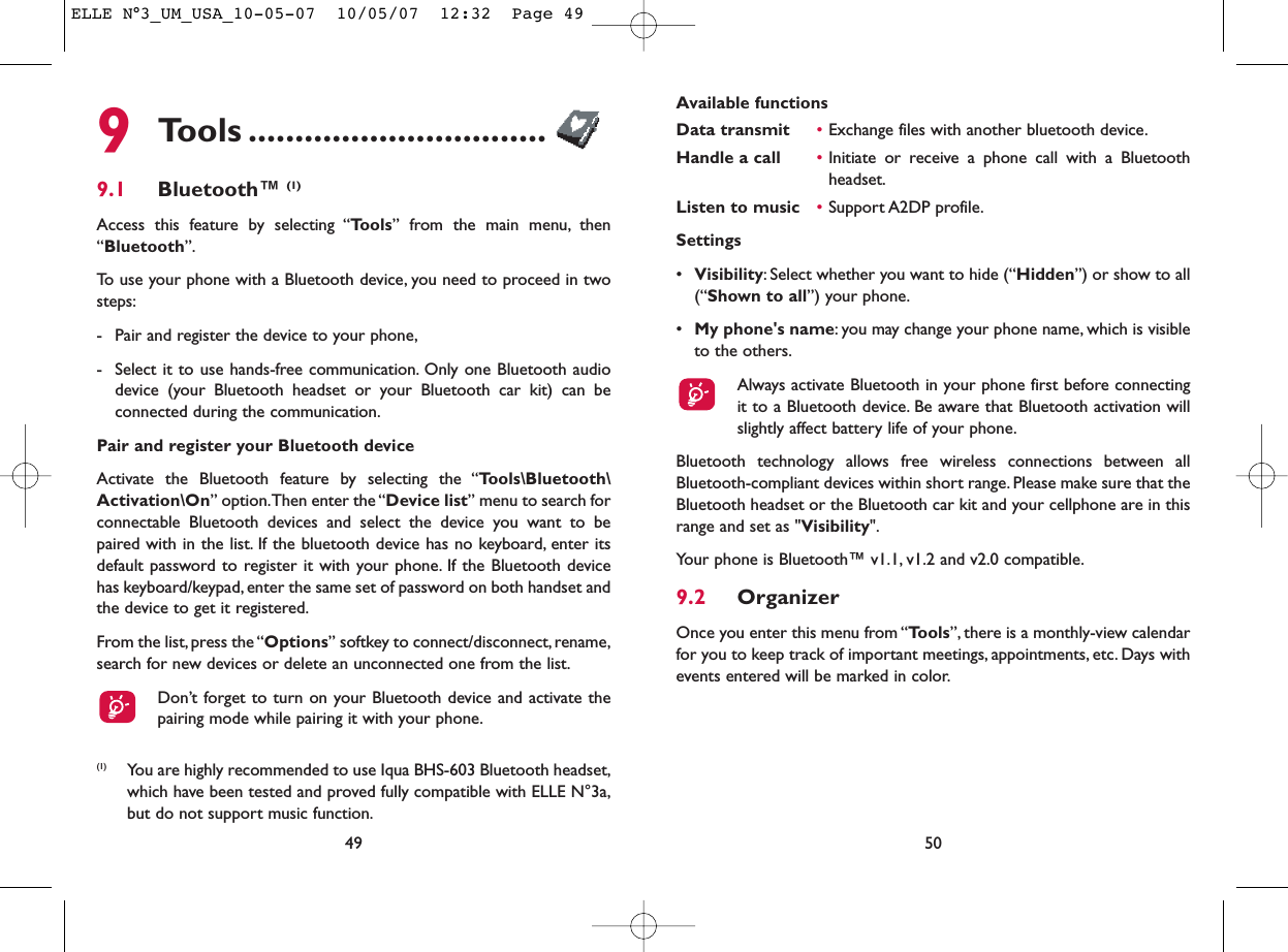 Available functionsData transmit •Exchange files with another bluetooth device.Handle a call •Initiate or receive a phone call with a Bluetoothheadset.Listen to music •Support A2DP profile.Settings •Visibility: Select whether you want to hide (“Hidden”) or show to all(“Shown to all”) your phone.•My phone&apos;s name: you may change your phone name, which is visibleto the others.Always activate Bluetooth in your phone first before connectingit to a Bluetooth device. Be aware that Bluetooth activation willslightly affect battery life of your phone.Bluetooth technology allows free wireless connections between allBluetooth-compliant devices within short range. Please make sure that theBluetooth headset or the Bluetooth car kit and your cellphone are in thisrange and set as &quot;Visibility&quot;.Your phone is Bluetooth™ v1.1, v1.2 and v2.0 compatible.9.2 OrganizerOnce you enter this menu from “Tools”, there is a monthly-view calendarfor you to keep track of important meetings, appointments, etc. Days withevents entered will be marked in color.50499Tools ................................9.1 Bluetooth™ (1)Access this feature by selecting “Tools” from the main menu, then“Bluetooth”.To use your phone with a Bluetooth device, you need to proceed in twosteps:- Pair and register the device to your phone,- Select it to use hands-free communication. Only one Bluetooth audiodevice (your Bluetooth headset or your Bluetooth car kit) can beconnected during the communication.Pair and register your Bluetooth deviceActivate the Bluetooth feature by selecting the “Tools\Bluetooth\Activation\On” option.Then enter the “Device list” menu to search forconnectable Bluetooth devices and select the device you want to bepaired with in the list. If the bluetooth device has no keyboard, enter itsdefault password to register it with your phone. If the Bluetooth devicehas keyboard/keypad, enter the same set of password on both handset andthe device to get it registered.From the list,press the “Options” softkey to connect/disconnect,rename,search for new devices or delete an unconnected one from the list.Don’t forget to turn on your Bluetooth device and activate thepairing mode while pairing it with your phone.(1) You are highly recommended to use Iqua BHS-603 Bluetooth headset,which have been tested and proved fully compatible with ELLE N°3a,but do not support music function.ELLE N°3_UM_USA_10-05-07  10/05/07  12:32  Page 49
