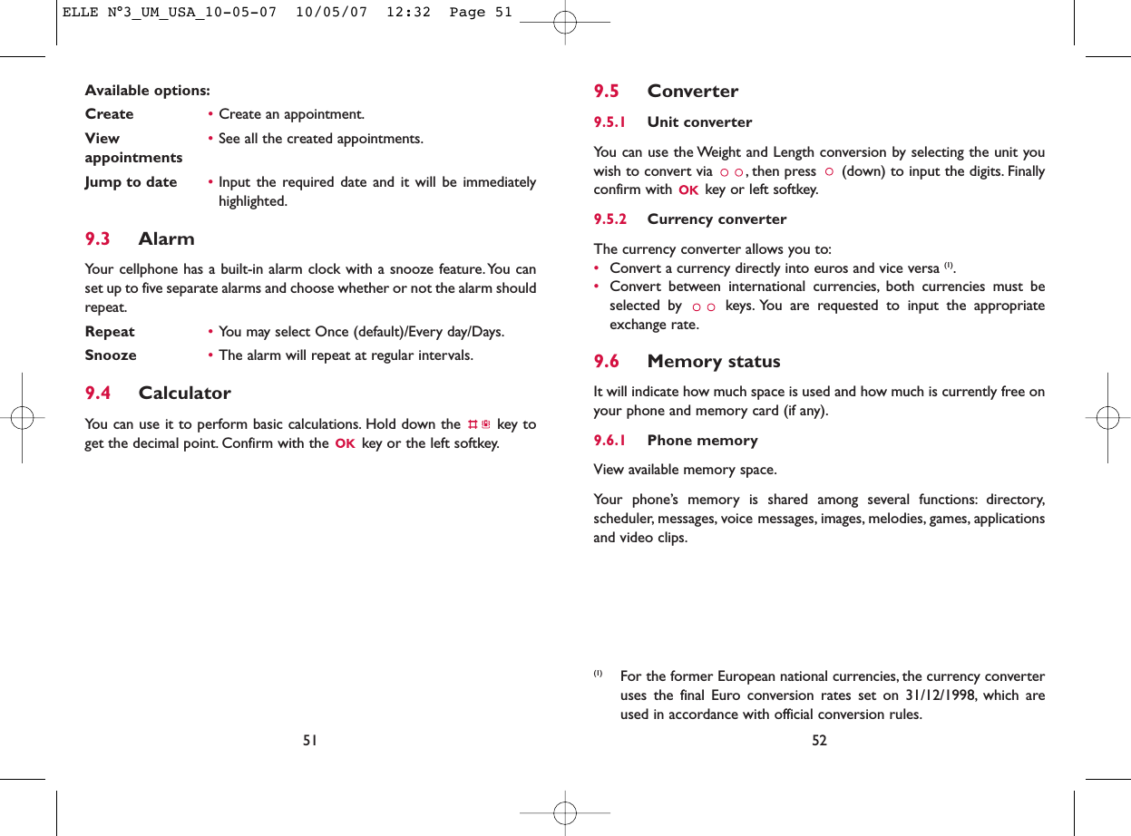 9.5 Converter9.5.1 Unit converterYou can use the Weight and Length conversion by selecting the unit youwish to convert via  , then press  (down) to input the digits. Finallyconfirm with  key or left softkey.9.5.2 Currency converterThe currency converter allows you to:•Convert a currency directly into euros and vice versa (1).•Convert between international currencies, both currencies must beselected by  keys. You are requested to input the appropriateexchange rate.9.6 Memory statusIt will indicate how much space is used and how much is currently free onyour phone and memory card (if any).9.6.1 Phone memory View available memory space.Your phone’s memory is shared among several functions: directory,scheduler, messages, voice messages, images, melodies, games, applicationsand video clips.52(1) For the former European national currencies, the currency converteruses the final Euro conversion rates set on 31/12/1998, which areused in accordance with official conversion rules.Available options:Create •Create an appointment.View  •See all the created appointments.appointmentsJump to date •Input the required date and it will be immediatelyhighlighted.9.3 AlarmYour cellphone has a built-in alarm clock with a snooze feature.You canset up to five separate alarms and choose whether or not the alarm shouldrepeat.Repeat •You may select Once (default)/Every day/Days.Snooze •The alarm will repeat at regular intervals.9.4 CalculatorYou can use it to perform basic calculations. Hold down the  key toget the decimal point. Confirm with the  key or the left softkey.51ELLE N°3_UM_USA_10-05-07  10/05/07  12:32  Page 51