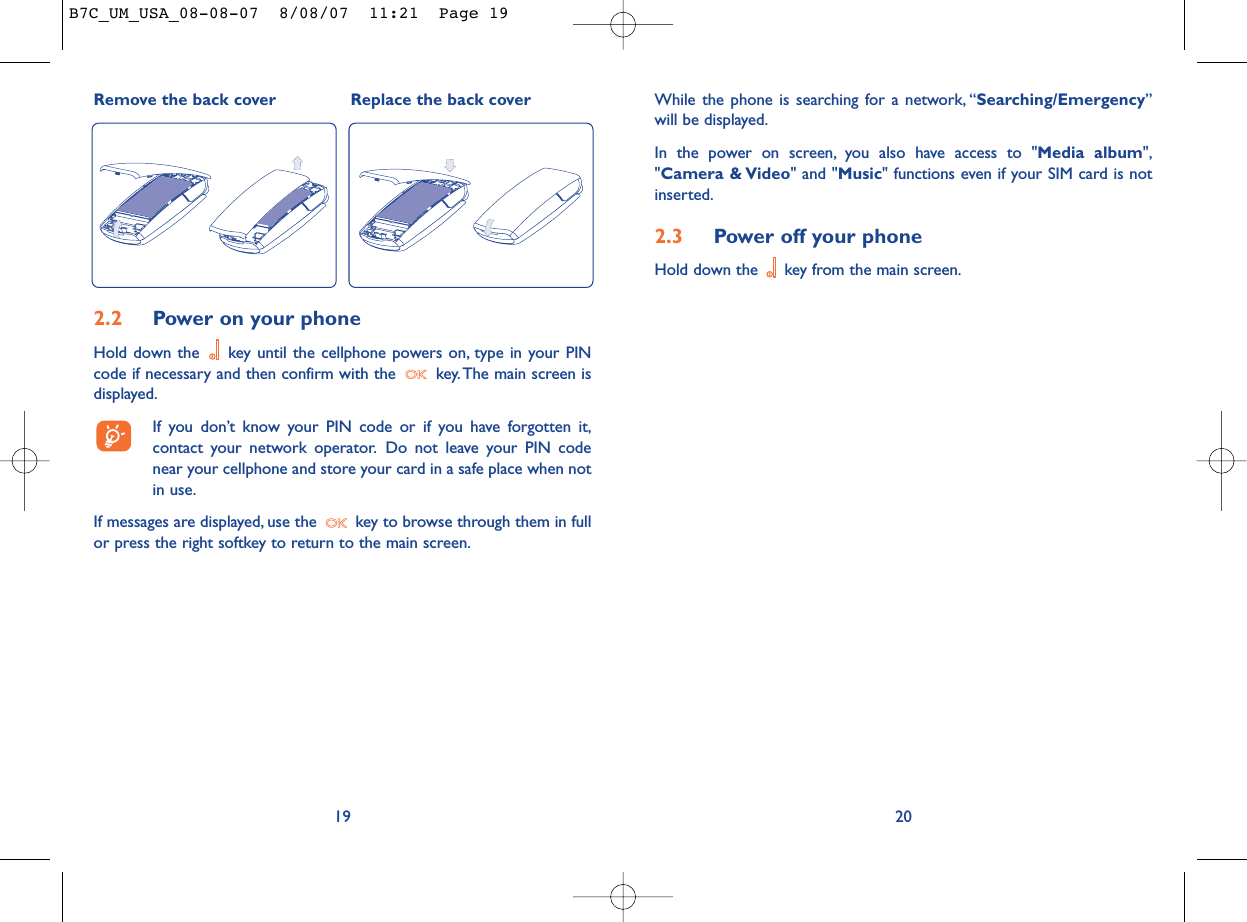 While the phone is searching for a network, “Searching/Emergency”will be displayed.In the power on screen, you also have access to &quot;Media album&quot;,&quot;Camera &amp; Video&quot; and &quot;Music&quot; functions even if your SIM card is notinserted.2.3 Power off your phoneHold down the  key from the main screen.20Remove the back cover Replace the back cover192.2 Power on your phoneHold down the  key until the cellphone powers on, type in your PINcode if necessary and then confirm with the  key. The main screen isdisplayed.If you don’t know your PIN code or if you have forgotten it,contact your network operator. Do not leave your PIN codenear your cellphone and store your card in a safe place when notin use.If messages are displayed, use the  key to browse through them in fullor press the right softkey to return to the main screen.B7C_UM_USA_08-08-07  8/08/07  11:21  Page 19