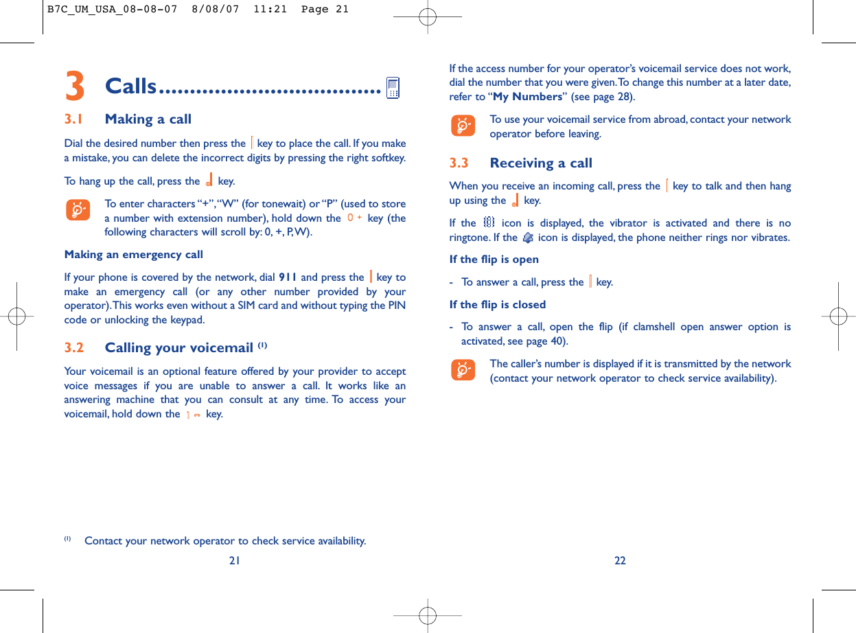 If the access number for your operator’s voicemail service does not work,dial the number that you were given.To change this number at a later date,refer to “My Numbers” (see page 28).To use your voicemail service from abroad, contact your networkoperator before leaving.3.3 Receiving a callWhen you receive an incoming call, press the  key to talk and then hangup using the  key.If the  icon is displayed, the vibrator is activated and there is noringtone. If the  icon is displayed, the phone neither rings nor vibrates.If the flip is open- To answer a call, press the  key.If the flip is closed- To answer a call, open the flip (if clamshell open answer option isactivated, see page 40).The caller’s number is displayed if it is transmitted by the network(contact your network operator to check service availability).223Calls....................................3.1 Making a callDial the desired number then press the  key to place the call. If you makea mistake, you can delete the incorrect digits by pressing the right softkey.To hang up the call, press the  key.To enter characters “+”,“W” (for tonewait) or “P” (used to storea number with extension number), hold down the  key (thefollowing characters will scroll by: 0, +, P,W).Making an emergency callIf your phone is covered by the network, dial 911 and press the  key tomake an emergency call (or any other number provided by youroperator).This works even without a SIM card and without typing the PINcode or unlocking the keypad.3.2 Calling your voicemail (1)Your voicemail is an optional feature offered by your provider to acceptvoice messages if you are unable to answer a call. It works like ananswering machine that you can consult at any time. To access yourvoicemail, hold down the  key.21(1) Contact your network operator to check service availability.B7C_UM_USA_08-08-07  8/08/07  11:21  Page 21