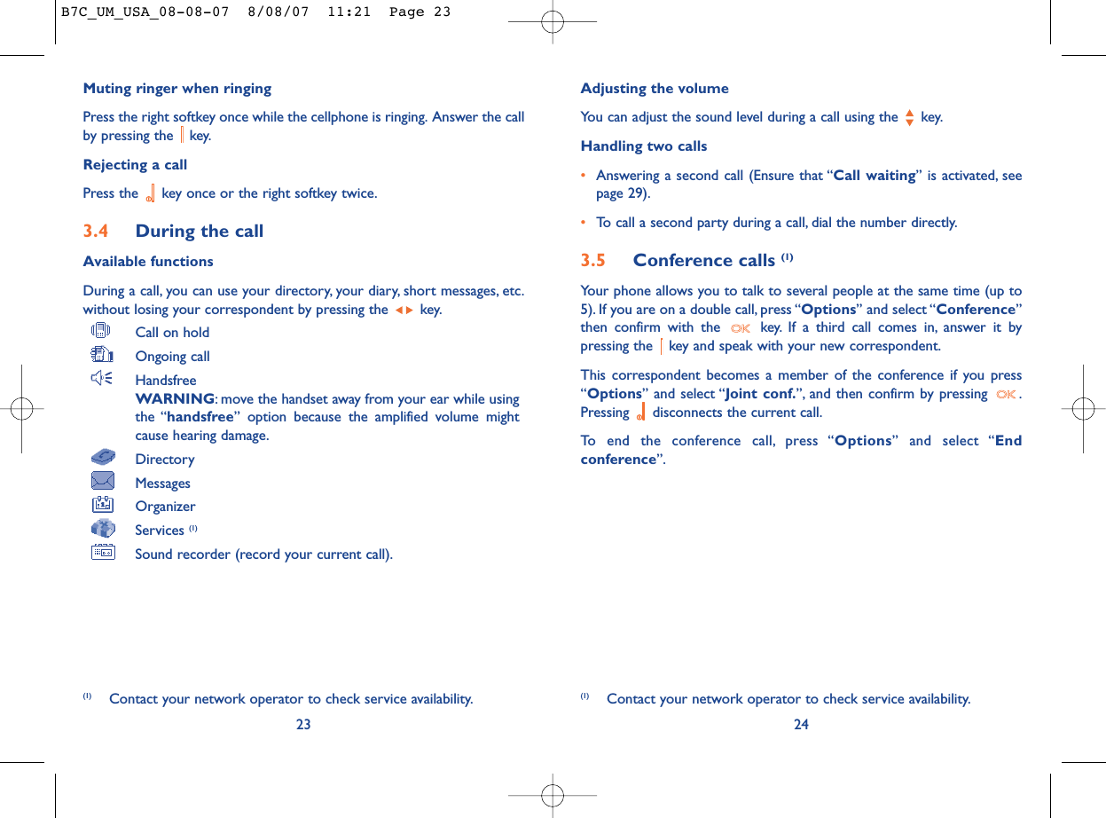 Adjusting the volumeYou can adjust the sound level during a call using the  key.Handling two calls•Answering a second call (Ensure that “Call waiting” is activated, seepage 29).•To call a second party during a call, dial the number directly.3.5 Conference calls (1)Your phone allows you to talk to several people at the same time (up to5). If you are on a double call, press “Options” and select “Conference”then confirm with the  key. If a third call comes in, answer it bypressing the  key and speak with your new correspondent.This correspondent becomes a member of the conference if you press“Options” and select “Joint conf.”, and then confirm by pressing  .Pressing  disconnects the current call.To end the conference call, press “Options” and select “Endconference”.24(1) Contact your network operator to check service availability.Muting ringer when ringingPress the right softkey once while the cellphone is ringing. Answer the callby pressing the  key.Rejecting a callPress the  key once or the right softkey twice.3.4 During the callAvailable functionsDuring a call, you can use your directory, your diary, short messages, etc.without losing your correspondent by pressing the  key.Call on holdOngoing callHandsfreeWARNING: move the handset away from your ear while usingthe “handsfree” option because the amplified volume mightcause hearing damage.DirectoryMessages OrganizerServices (1)Sound recorder (record your current call).23(1) Contact your network operator to check service availability.B7C_UM_USA_08-08-07  8/08/07  11:21  Page 23