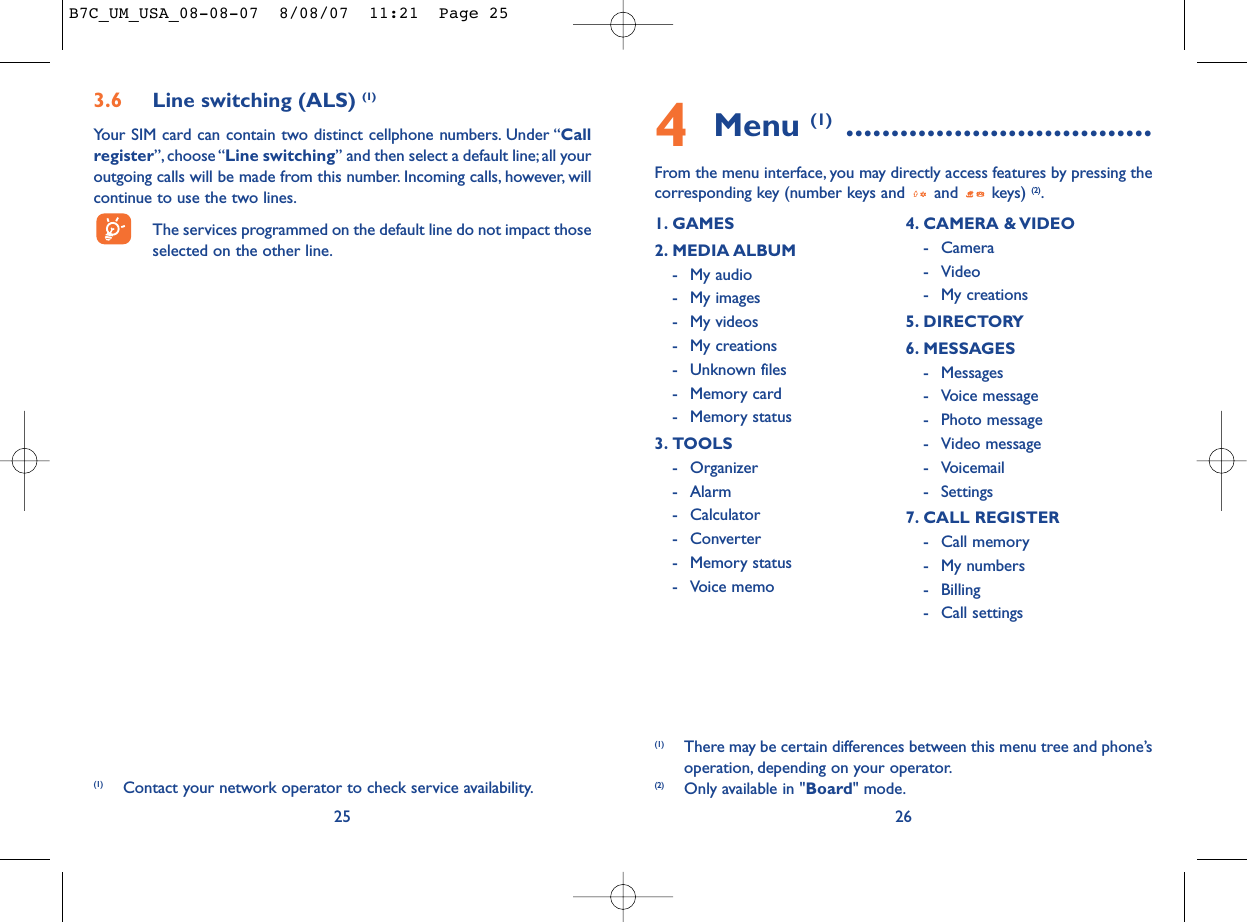 4Menu (1) ..................................From the menu interface, you may directly access features by pressing thecorresponding key (number keys and  and  keys) (2).261. GAMES 2. MEDIA ALBUM- My audio- My images- My videos- My creations- Unknown files- Memory card - Memory status3. TOOLS- Organizer- Alarm- Calculator- Converter- Memory status- Voice memo4. CAMERA &amp; VIDEO- Camera- Video- My creations5. DIRECTORY6. MESSAGES- Messages- Voice message- Photo message- Video message- Voicemail- Settings7. CALL REGISTER- Call memory- My numbers- Billing- Call settings(1) There may be certain differences between this menu tree and phone’soperation, depending on your operator.(2) Only available in &quot;Board&quot; mode.3.6 Line switching (ALS) (1)Your SIM card can contain two distinct cellphone numbers. Under “Callregister”, choose “Line switching” and then select a default line;all youroutgoing calls will be made from this number. Incoming calls, however, willcontinue to use the two lines.The services programmed on the default line do not impact thoseselected on the other line.25(1) Contact your network operator to check service availability.B7C_UM_USA_08-08-07  8/08/07  11:21  Page 25