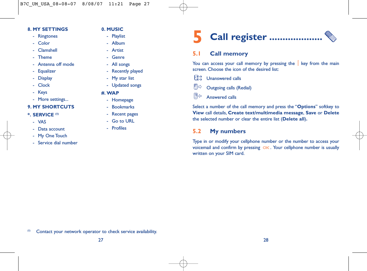 5Call register ....................5.1 Call memory You can access your call memory by pressing the  key from the mainscreen. Choose the icon of the desired list:Unanswered callsOutgoing calls (Redial)Answered calls Select a number of the call memory and press the “Options” softkey toView call details, Create text/multimedia message,Save or Deletethe selected number or clear the entire list (Delete all).5.2 My numbers Type in or modify your cellphone number or the number to access yourvoicemail and confirm by pressing  . Your cellphone number is usuallywritten on your SIM card.28278. MY SETTINGS - Ringtones- Color- Clamshell- Theme- Antenna off mode- Equalizer- Display- Clock-Keys- More settings...9. MY SHORTCUTS*. SERVICE (1)- VAS - Data account- My One Touch- Service dial number0. MUSIC- Playlist- Album- Artist- Genre- All songs- Recently played- My star list- Updated songs#. WAP- Homepage- Bookmarks- Recent pages- Go to URL- Profiles(1) Contact your network operator to check service availability.B7C_UM_USA_08-08-07  8/08/07  11:21  Page 27