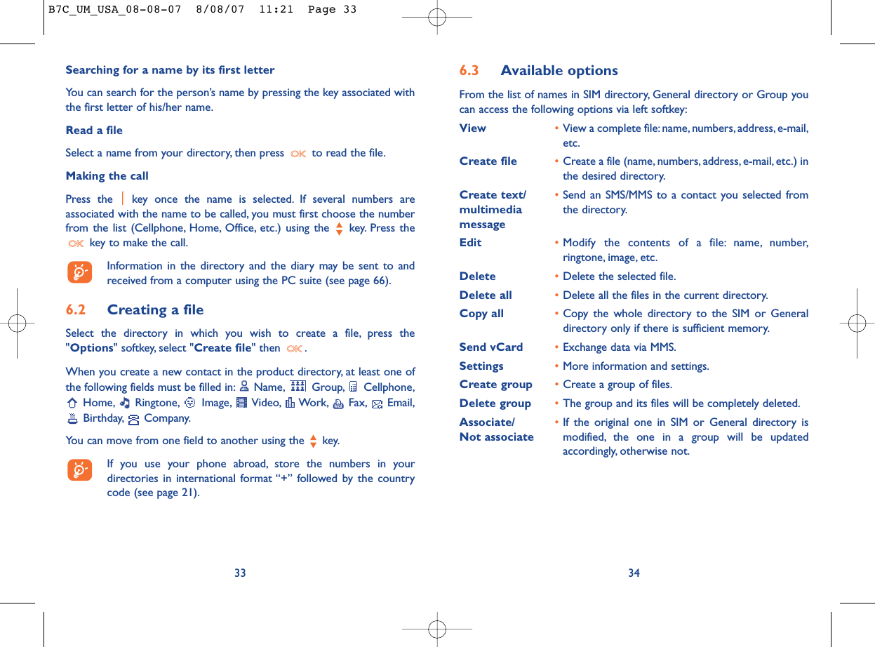6.3 Available optionsFrom the list of names in SIM directory, General directory or Group youcan access the following options via left softkey:View •View a complete file:name, numbers,address, e-mail,etc.Create file •Create a file (name, numbers, address, e-mail, etc.) inthe desired directory.Create text/ •Send an SMS/MMS to a contact you selected from multimedia  the directory.messageEdit •Modify the contents of a file: name, number,ringtone, image, etc.Delete  •Delete the selected file.Delete all •Delete all the files in the current directory.Copy all •Copy the whole directory to the SIM or Generaldirectory only if there is sufficient memory.Send vCard •Exchange data via MMS.Settings •More information and settings.Create group •Create a group of files.Delete group •The group and its files will be completely deleted.Associate/ •If the original one in SIM or General directory is Not associate modified, the one in a group will be updatedaccordingly, otherwise not.34Searching for a name by its first letterYou can search for the person’s name by pressing the key associated withthe first letter of his/her name.Read a fileSelect a name from your directory, then press  to read the file.Making the callPress the  key once the name is selected. If several numbers areassociated with the name to be called, you must first choose the numberfrom the list (Cellphone, Home, Office, etc.) using the key. Press thekey to make the call.Information in the directory and the diary may be sent to andreceived from a computer using the PC suite (see page 66).6.2 Creating a fileSelect the directory in which you wish to create a file, press the&quot;Options&quot; softkey, select &quot;Create file&quot; then  .When you create a new contact in the product directory, at least one ofthe following fields must be filled in: Name, Group, Cellphone,Home, Ringtone, Image, Video, Work, Fax, Email,Birthday, Company.You can move from one field to another using the  key.If you use your phone abroad, store the numbers in yourdirectories in international format “+” followed by the countrycode (see page 21).33B7C_UM_USA_08-08-07  8/08/07  11:21  Page 33