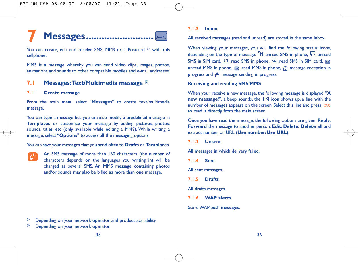 7.1.2 InboxAll received messages (read and unread) are stored in the same Inbox.When viewing your messages, you will find the following status icons,depending on the type of message: unread SMS in phone, unreadSMS in SIM card, read SMS in phone, read SMS in SIM card,unread MMS in phone, read MMS in phone, message reception inprogress and  message sending in progress.Receiving and reading SMS/MMSWhen your receive a new message, the following message is displayed:“Xnew message!”, a beep sounds, the  icon shows up, a line with thenumber of messages appears on the screen. Select this line and press to read it directly from the main screen.Once you have read the message, the following options are given: Reply,Forward the message to another person, Edit,Delete,Delete all andextract number or URL (Use number/Use URL).7.1.3 UnsentAll messages in which delivery failed.7.1.4 SentAll sent messages.7.1.5 DraftsAll drafts messages.7.1.6 WAP alertsStore WAP push  messages.367Messages..........................You can create, edit and receive SMS, MMS or a Postcard (1), with thiscellphone.MMS is a message whereby you can send video clips, images, photos,animations and sounds to other compatible mobiles and e-mail addresses.7.1 Messages:Text/Multimedia message (2) 7.1.1 Create messageFrom the main menu select &quot;Messages&quot; to create text/multimediamessage.You can type a message but you can also modify a predefined message inTemplates or customize your message by adding pictures, photos,sounds, titles, etc (only available while editing a MMS). While writing amessage, select “Options” to access all the messaging options.You can save your messages that you send often to Drafts or Templates.An SMS message of more than 160 characters (the number ofcharacters depends on the languages you writing in) will becharged as several SMS. An MMS message containing photosand/or sounds may also be billed as more than one message.35(1) Depending on your network operator and product availability.(2) Depending on your network operator.B7C_UM_USA_08-08-07  8/08/07  11:21  Page 35