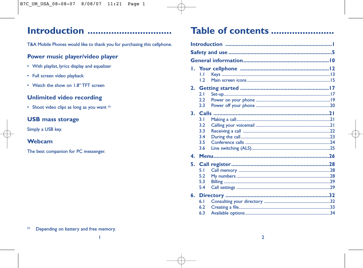 Table of contents ........................Introduction ........................................................................1Safety and use ......................................................................5General information..........................................................101. Your cellphone ............................................................121.1 Keys ......................................................................................................131.2 Main screen icons ..............................................................................152. Getting started ............................................................172.1 Set-up....................................................................................................172.2 Power on your phone ......................................................................192.3 Power off your phone ......................................................................203. Calls ..............................................................................213.1 Making a call........................................................................................213.2 Calling your voicemail ......................................................................213.3 Receiving a call ..................................................................................223.4 During the call....................................................................................233.5 Conference calls ................................................................................243.6 Line switching (ALS)..........................................................................254. Menu..............................................................................265. Call register..................................................................285.1 Call memory ......................................................................................285.2 My numbers ........................................................................................285.3 Billing ....................................................................................................295.4 Call settings ........................................................................................296. Directory ......................................................................326.1 Consulting your directory ..............................................................326.2 Creating a file......................................................................................336.3 Available options................................................................................342Introduction ................................T&amp;A Mobile Phones would like to thank you for purchasing this cellphone.Power music player/video player• With playlist, lyrics display and equalizer• Full screen video playback• Watch the show on 1.8” TFT screenUnlimited video recording• Shoot video clips as long as you want (1)USB mass storageSimply a USB key.WebcamThe best companion for PC messenger.1(1) Depending on battery and free memory.B7C_UM_USA_08-08-07  8/08/07  11:21  Page 1