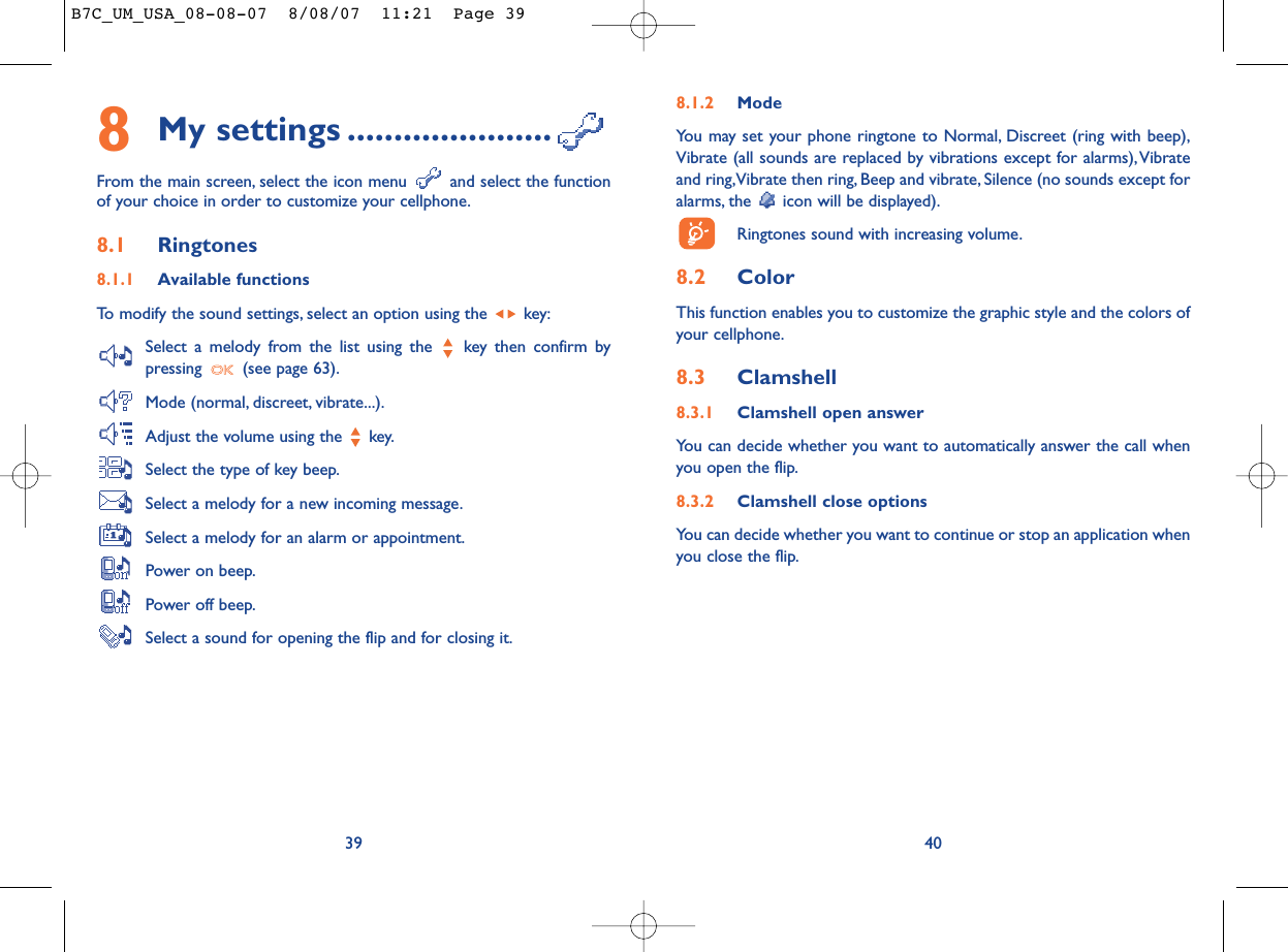 8.1.2 ModeYou may set your phone ringtone to Normal, Discreet (ring with beep),Vibrate (all sounds are replaced by vibrations except for alarms),Vibrateand ring,Vibrate then ring, Beep and vibrate, Silence (no sounds except foralarms, the  icon will be displayed).Ringtones sound with increasing volume.8.2 ColorThis function enables you to customize the graphic style and the colors ofyour cellphone.8.3 Clamshell8.3.1 Clamshell open answerYou can decide whether you want to automatically answer the call whenyou open the flip.8.3.2 Clamshell close optionsYou can decide whether you want to continue or stop an application whenyou close the flip.408My settings ......................From the main screen, select the icon menu  and select the functionof your choice in order to customize your cellphone.8.1 Ringtones8.1.1 Available functionsTo modify the sound settings, select an option using the  key:Select a melody from the list using the  key then confirm bypressing  (see page 63).Mode (normal, discreet, vibrate...).Adjust the volume using the  key.Select the type of key beep.Select a melody for a new incoming message.Select a melody for an alarm or appointment.Power on beep.Power off beep.Select a sound for opening the flip and for closing it.39B7C_UM_USA_08-08-07  8/08/07  11:21  Page 39